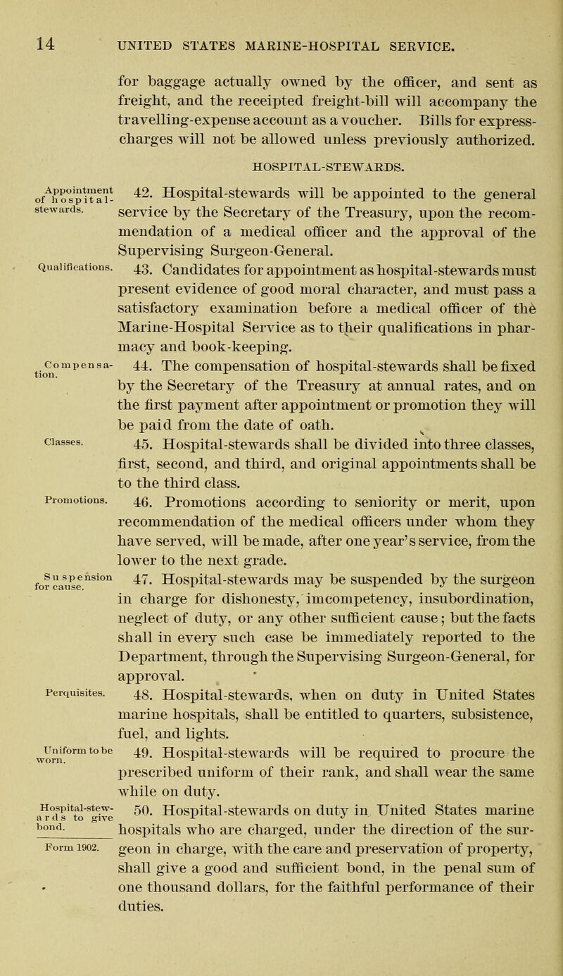 for baggage actually owned by the officer, and sent as freight, and the receipted freight-bill will accompany the travelling-expense account as a voucher. Bills for express- charges will not be allowed unless previously authorized. HOSPITAL-STEWARDS. ofAhofpiTai- 42, Hospital-stewards will be appointed to the general stewards. service by the Secretary of the Treasury, upon the recom- mendation of a medical officer and the approval of the Supervising Surgeon-General. Qualifications. 43. Candidates for appointment as hospital-stewards must present evidence of good moral character, and must pass a satisfactory examination before a medical officer of the Marine-Hospital Service as to their qualifications in phar- macy and book-keeping. compensa- 44. The compensation of hospital-stewards shall be fixed by the Secretary of the Treasury at annual rates, and on the first payment after appointment or promotion they will be paid from the date of oath. classes. 45^ Hospital-stewards shall be divided into three classes, first, second, and third, and original appointments shall be to the third class. Promotions. 4g# Promotions according to seniority or merit, upon recommendation of the medical officers under whom they have served, will be made, after one year's service, from the lower to the next grade. suspension 47. Hospital-stewards may be suspended by the surgeon for cause. x •> r d ° in charge for dishonesty, imcompetency, insubordination, neglect of duty, or any other sufficient cause; but the facts shall in every such case be immediately reported to the Department, through the Supervising Surgeon-General, for approval. perquisites. 4g# Hospital-stewards, when on duty in United States marine hospitals, shall be entitled to quarters, subsistence, fuel, and lights. wor1nformtobe ^9- Hospital-stewards will be required to procure the prescribed uniform of their rank, and shall wear the same while on duty. Hospitai-stew- 50. Hospital-stewards on duty in United States marine a r a s to give ~ J bond- hospitals who are charged, under the direction of the sur- Form 1902. geon in charge, with the care and preservation of property, shall give a good and sufficient bond, in the penal sum of one thousand dollars, for the faithful performance of their duties.