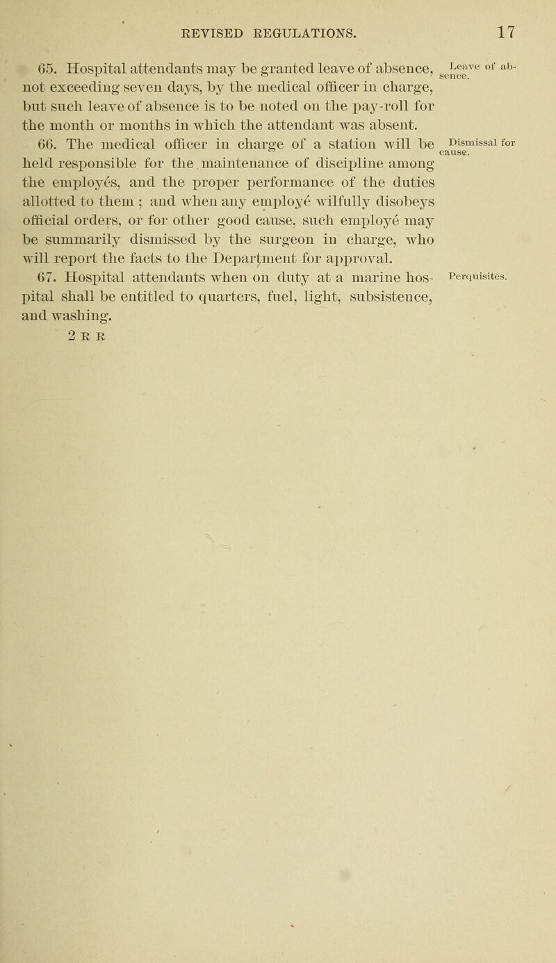 65. Hospital attendants may Ibe granted leave of absence, -Leave of ab- not exceeding seven days, by the medical officer in charge, but such leave of absence is to be noted on the pay-roll for the month or months in which the attendant was absent. 66. The medical officer in charge of a station will be Dismissal for ° cause. held responsible for the maintenance of discipline among the employes, and the proper performance of the duties allotted to them ; and when any employe wilfully disobeys official orders, or for other good cause, such employe may be summarily dismissed by the surgeon in charge, who will report the facts to the Department for approval. 67. Hospital attendants when on duty at a marine hos- Perquisites. pital shall be entitled to quarters, fuel, light, subsistence, and washing. ' 2ee