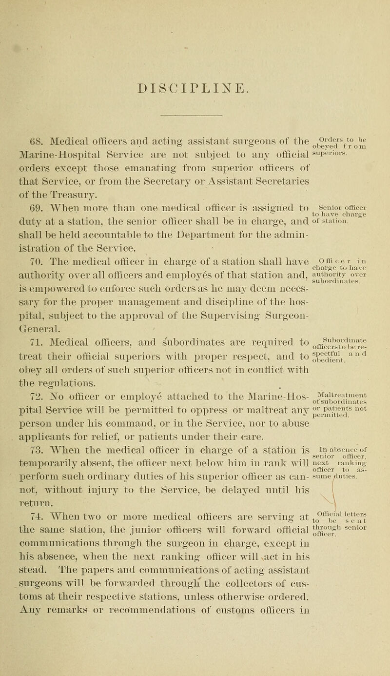 68. Medical officers and acting assistant surgeons of the orders to be ° = obeyed from Marine-Hospital Service are not subject to any official superiors. orders except those emanating from superior officers of that Service, or from the Secretary or Assistant Secretaries of the Treasury. 69. When more than one medical officer is assigned to senior officer to have charge duty at a station, the senior officer shall he in charge, and of station. shall be held accountable to the Department for the admin- istration of the Service. 70. The medical officer in charge of a station shall have officer in charge to have authority over all officers and employes of that station and, authority over u .  ' subordinates. is empowered to enforce such orders as he may deem neces- sary for the proper management and discipline of the hos- pital, subject to the approval of the Supervising Surgeon- General. 71. Medical officers, and subordinates are required to officers°todbere£ treat their official superiors with proper respect, and to obedient a n d obey all orders of such superior officers not in conflict with the regulations. 72. No officer or employe attached to the Marine-Hos- Maltreatment r ■< of subordinates pital Service will be permitted to oppress or maltreat any °J1er^teedS not person under his command, or in the Service, nor to abuse applicants for relief, or patients under their care. 73. When the medical officer in charge of a station is In absence of senior officer, temporarily absent, the officer next below him in rank will next ranking x J ' officer to as- perform such ordinary duties of his superior officer as can- sume duties, not, without injury to the Service, be delayed until his return. ^-\ 74. When two or more medical officers are serving at to°ffi,3eal '^ the same station, the junior officers will forward official ^^ senior communications through the surgeon in charge, except in his absence, when the next ranking officer will ^act in his stead. The papers and communications of acting assistant surgeons will be forwarded through' the collectors of cus- toms at their respective stations, unless otherwise ordered. Any remarks or recommendations of customs officers in