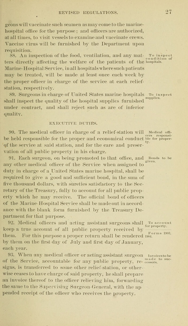 geons will vaccinate such seamen as may come to the marine- hospital office for the purpose; and officers are authorized, at all times, to visit vessels to examine and vaccinate crews. Vaccine virus will be furnished by the Department upon requisition. 88. An inspection of the food, ventilation, and any mat- to inspect c o n d i t i o 11 of ters directly affecting the welfare of the patients of the hospitals. Marine-Hospital Service, in all hospitals where such patients may be treated, will be made at least once each week by the proper officer in charge of the service at each relief- station, respectively. 89. Surgeons in charge of United States marine hospitals to inspect  supplies. shall inspect the quality of the hospital supplies furnished under contract, and shall reject such as are of inferior quality. EXECUTIVE DUTIES. 90. The medical officer in charge of a relief-station will Medical offi- cers responsi- be held responsible for the proper and economical conduct we for proper- of the service at said station, and for the care and preser- vation of all public property in his charge. 91. Each surgeon, on being promoted to that office, and Bonds to be 7 given. any other medical officer of the Service when assigned to duty in charge of a United States marine hospital, shall be required to give a good and sufficient bond, in the sum of five thousand dollars, with sureties satisfactory to the Sec- retary of the Treasury, fully to account for all public prop- erty which he may receive. The official bond of officers of the Marine-Hospital Service shall be made out in accord- ance with the blank form furnished by the Treasury De- partment for that'purpose. 92. Medical officers and acting assistant surgeons shall to account for property. keep a true account of all public property received by - them. For this jrarpose a proper return shall be rendered 1904. by them on the first clay of July and first day of January, each year. 93. When any medical officer or acting assistant surgeon invoicestobe of the Service, accountable for any public property, re- cessors. signs, is transferred to some other relief-station, or other- wise ceases to have charge of said property, he shall prepare an invoice thereof to the officer relieving him, forwarding the same to the Supervising Surgeon-General, with the ap pended receipt of the officer who receives the property.