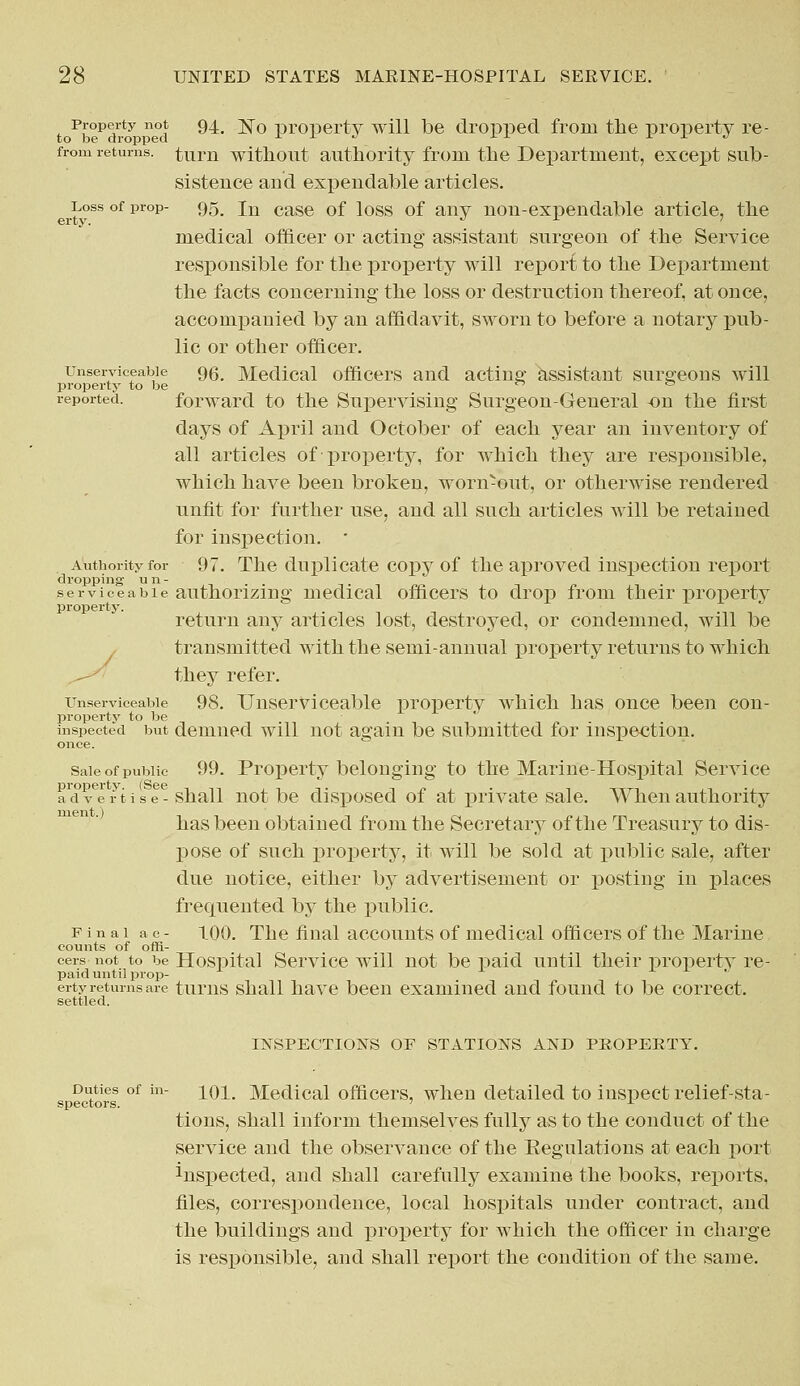 Property not 94 ]sj0 property will be dropped from the property re- frorn returns, turn without authority from the Department, except sub- sistence and expendable articles. ^Loss of prop- 95, in case 0f ioss 0f any non-expendable article, the medical officer or acting assistant surgeon of the Service responsible for the property will report to the Department the facts concerning the loss or destruction thereof, at once, accompanied by an affidavit, sworn to before a notary pub- lic or other officer, unserviceable qq Medical officers and acting assistant surgeons will property to be ° reported. forward to the Supervising Surgeon-General -on the first days of April and October of each year an inventory of all articles of riroperty, for which they are responsible, which have been broken, worn-out, or otherwise rendered unfit for further use, and all such articles will be retained for inspection. • Authority for 97. The duplicate copy of the aproved inspection report serviceable authorizing medical officers to drop from their propertv property. return any articles lost, destroyed, or condemned, will be transmitted with the semi-annual property returns to which they refer. unserviceable 98. Unserviceable property which has once been con- propertv to be inspected but demned will not again be submitted for inspection. once. Sale of public 99. Property belonging to the Marine-Hospital Service adfe ri i s I- shall not be disposed of at private sale. When authority has been obtained from the Secretary of the Treasury to dis- pose of such property, it will be sold at public sale, after due notice, either by advertisement or posting in places frequented by the public. Final a c - 100. The final accounts of medical officers of the Marine counts of offi- cers not to be Hospital Service will not be paid until their propertv re- paid until prop-  erty returns are turns shall have been examined and found to be correct. settled. INSPECTIONS OF STATIONS AND PROPERTY. Duties of in- ]_ qi# Medical officers, when detailed to inspect relief-sta- spectors. ± tions, shall inform themselves fully as to the conduct of the service and the observance of the Eegnlations at each port inspected, and shall carefully examine the books, reports, files, correspondence, local hospitals under contract, and the buildings and property for which the officer in charge is responsible, and shall report the condition of the same.