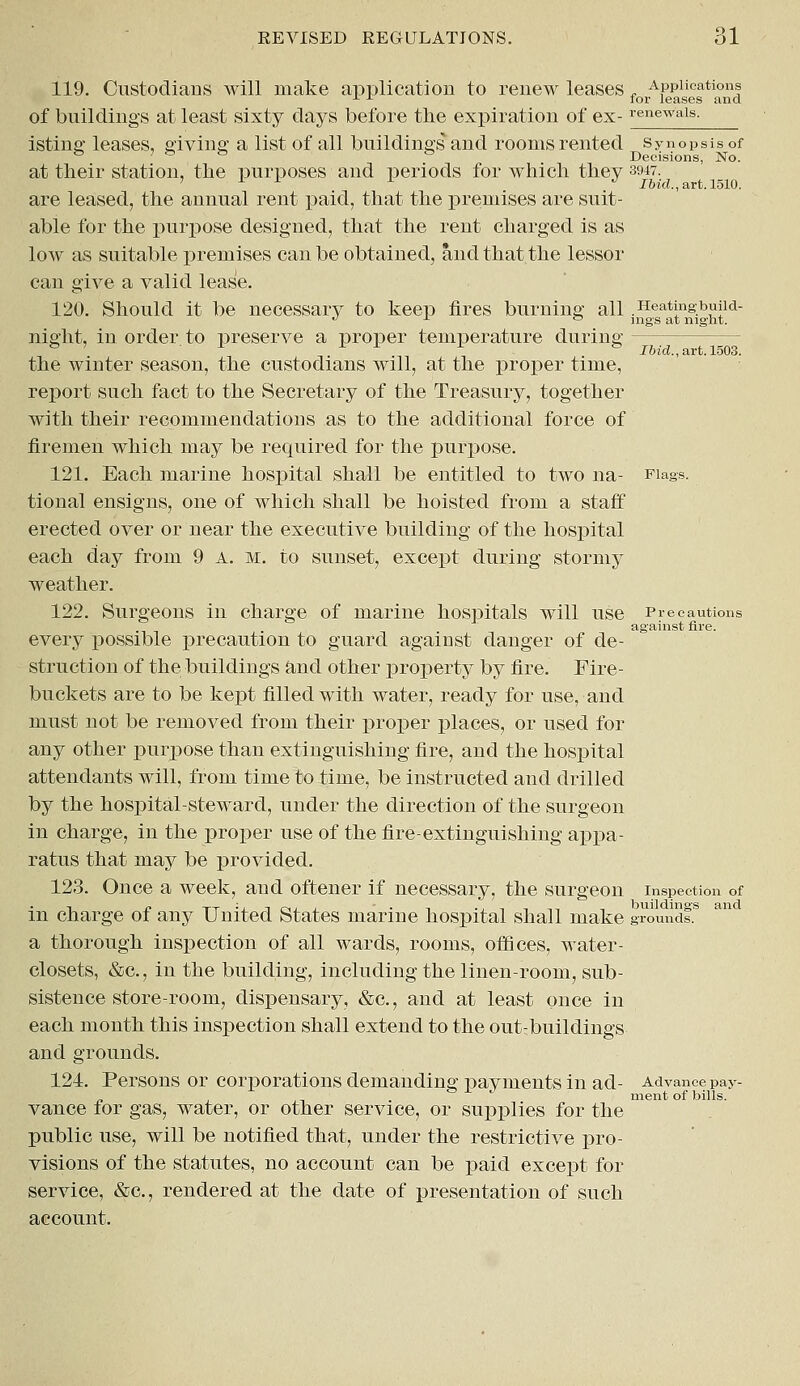 119. Custodians will make application to renew leases „ Applications x x for leases and of buildings at least sixty days before the expiration of ex-renewals- isting leases, giving a list of all buildings and rooms rented synopsis of & ' & te & Decisions, No. at their station, the purposes and periods for which they 3947. 1 1 x J Ibid., art. 1510. are leased, the annual rent paid, that the premises are suit- able for the purpose designed, that the rent charged is as low as suitable premises can be obtained, and that the lessor can give a valid lease. 120. Should it be necessary to keep fires burning all .Heatingbuild- night, in order to preserve a proper temperature during & ' 1 1 1 x to T&id., art. 1503. the winter season, the custodians will, at the proper time, report such fact to the Secretary of the Treasury, together with their recommendations as to the additional force of firemen which may be required for the purpose. 121. Each marine hospital shall be entitled to two na- Flags. tional ensigns, one of which shall be hoisted from a staff erected over or near the executive building of the hospital each day from 9 A. m. to sunset, except during stormy weather. 122. Surgeons in charge of marine hospitals will use Precautions against fire. every possible precaution to guard against danger of de- struction of the buildings and other property by fire. Fire- buckets are to be kept filled with water, ready for use, and must not be removed from their proper places, or used for any other purpose than extinguishing fire, and the hospital attendants will, from time to time, be instructed and drilled by the hospital-steward, under the direction of the surgeon in charge, in the proper use of the fire-extinguishing appa- ratus that may be provided. 123. Once a week, and oftener if necessary, the surgeon inspection of in charge of any United States marine hospital shall make ground!8 a thorough inspection of all wards, rooms, offices, water- closets, &c, in the building, including the linen-room, sub- sistence store-room, dispensary, &c, and at least once in each month this inspection shall extend to the out-buildings and grounds. 124. Persons or corporations demanding payments in ad- Advance pay- ment of bills. vance for gas, water, or other service, or supplies for the public use, will be notified that, under the restrictive pro- visions of the statutes, no account can be paid except for service, &c, rendered at the date of presentation of such account.