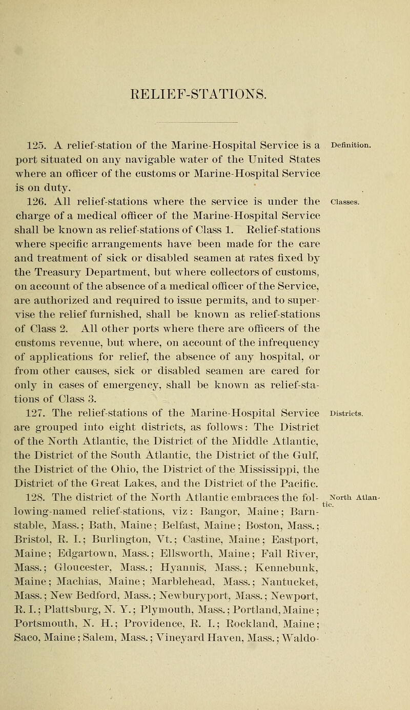 125. A relief-station of the Marine-Hospital Service is a Definition. port situated on any navigable water of the United States where an officer of the customs or Marine-Hospital Service is on duty. 126. All relief-stations where the service is under the classes. charge of a medical officer of the Marine-Hospital Service shall be known as relief-stations of Class 1. Relief-stations where specific arrangements have been made for the care and treatment of sick or disabled seamen at rates fixed by the Treasury Department, but where collectors of customs, on account of the absence of a medical officer of the Service, are authorized and required to issue permits, and to super- vise the relief furnished, shall be known as relief-stations of Class 2. All other ports where there are officers of the customs revenue, but where, on account of the infrequency of applications for relief, the absence of any hospital, or from other causes, sick or disabled seamen are cared for only in cases of emergency, shall be known as relief-sta- tions of Class 3. 127. The relief-stations of the Marine-Hospital Service Districts. are grouped into eight districts, as follows: The District of the North Atlantic, the District of the Middle Atlantic, the District of the South Atlantic, the District of the Gulf, the District of the Ohio, the District of the Mississippi, the District of the Great Lakes, and the District of the Pacific. 128. The district of the North Atlantic embraces the fol- lowing-named relief-stations, viz: Bangor, Maine; Barn- stable, Mass.; Bath, Maine; Belfast, Maine; Boston, Mass.; Bristol, R. L; Burlington, Vt.; Castine, Maine; Eastport, Maine; Edgartown, Mass.; Ellsworth, Maine; Fall River, Mass.; Gloucester, Mass.; Hyannis, Mass.; Kennebunk, Maine; Machias, Maine; Marblehead, Mass.; Nantucket, Mass.; New Bedford, Mass.; Newburyport, Mass.; Newport, B. I.; Plattsburg, N. Y.; Plymouth, Mass.; Portland,Maine; Portsmouth, N. H.; Providence, B. I.; Rockland, Maine; Saco, Maine; Salem, Mass.; Vineyard Haven, Mass.; Waldo- North. Atlan- tic.