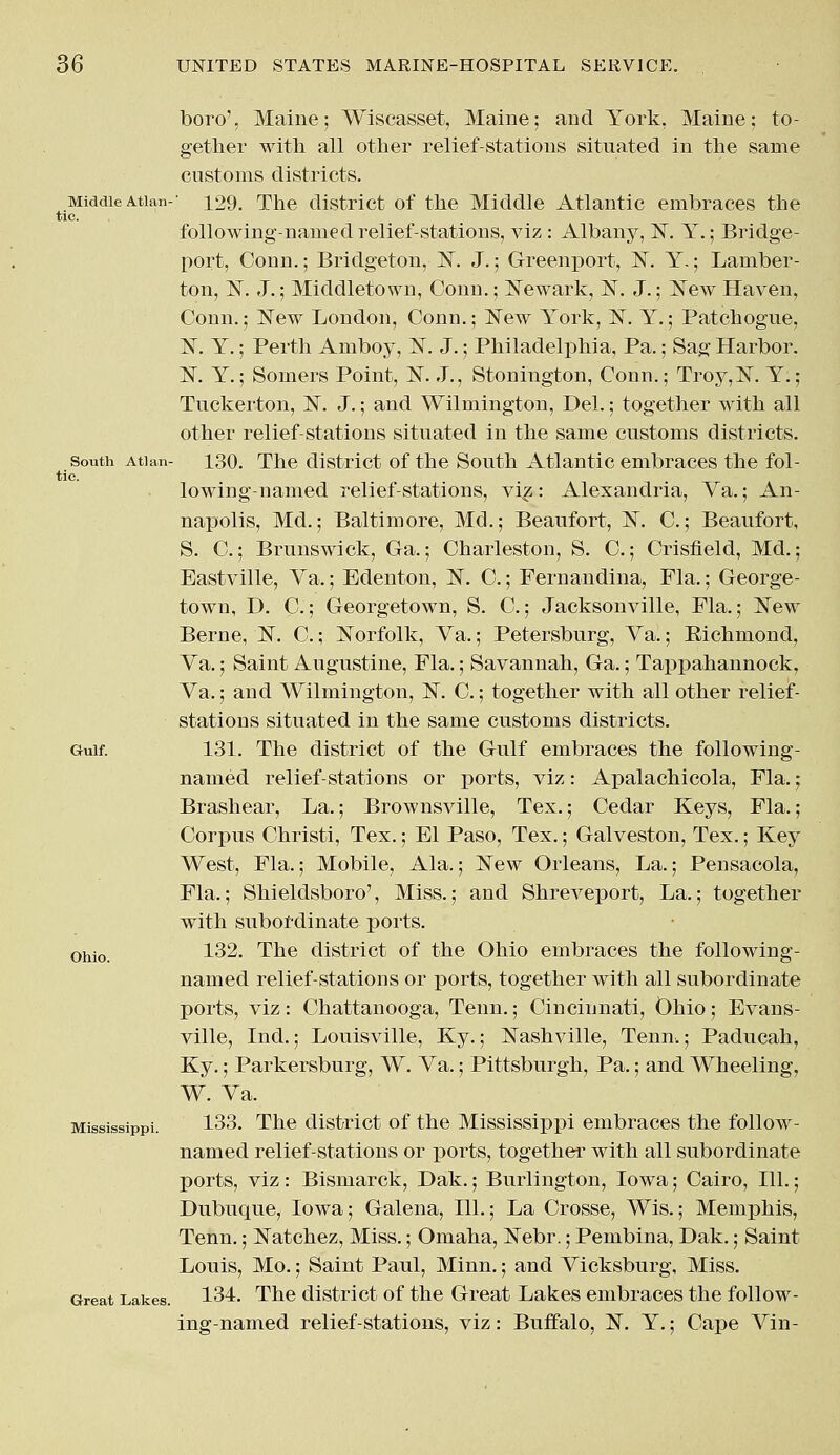 Middle Atlan- tic. South Atl an tie. Gulf. Ohio. Mississippi. Great Lakes. boro', Maine; Wiscasset, Maine; and York, Maine; to- gether with, all other relief-stations situated in the same customs districts. 129. The district of the Middle Atlantic embraces the following-named relief-stations, viz : Albany, N. Y.; Bridge- port, Conn.; Bridgeton, 1ST. J.; Greenport, N. Y.; Laniber- ton, 1ST. J.; Middletown, Conn.; Newark, N. J.; New Haven, Conn.; New London, Conn.; New York, N. Y.; Patchogue, N. Y.; Perth Amboy, N. J.; Philadelphia, Pa.; Sag Harbor. N. Y.; Somers Point, N. J., Stonington, Conn.; Troy,N. Y.; Tuckerton, N. J.; and Wilmington, Del.; together with all other relief-stations situated in the same customs districts. 130. The district of the South Atlantic embraces the fol- lowing-named relief-stations, viz: Alexandria, Ya.; An- napolis, Md.; Baltimore, Md.; Beaufort, N. C.; Beaufort, S. C.; Brunswick, Ga.; Charleston, S. C.; Crisfield, Md.; Eastville, Va.; Edenton, N. C.; Fernandina, Fla.; George- town, D. C.; Georgetown, S. C.; Jacksonville, Fla.; New Berne, N. C.; Norfolk, Ya.; Petersburg, Ya.; Bichmond, Ya.; Saint Augustine, Fla.; Savannah, Ga.; Tappahannock, Ya.; and Wilmington, N. C.; together with all other relief- stations situated in the same customs districts. 131. The district of the Gulf embraces the following- named relief-stations or ports, viz: Apalachicola, Fla.; Brashear, La.; Brownsville, Tex.; Cedar Keys, Fla.; Corpus Christi, Tex.; El Paso, Tex.; Galveston, Tex.; Key West, Fla.; Mobile, Ala.; New Orleans, La.; Pensacola, Fla,; Shieldsboro', Miss.; and Shreveport, La.; together with subordinate ports. 132. The district of the Ohio embraces the following- named relief-stations or ports, together with all subordinate ports, viz: Chattanooga, Tenn.; Cincinnati, Ohio; Evans- ville, Ind.; Louisville, Ky.; Nashville, Tenn.; Paducah, Ky.; Parkersburg, W. Ya.; Pittsburgh, Pa.; and Wheeling, W. Ya. 133. The district of the Mississippi embraces the follow- named relief-stations or ports, together with all subordinate ports, viz : Bismarck, Dak.; Burlington, Iowa; Cairo, 111.; Dubuque, Iowa; Galena, 111.; La Crosse, Wis.; Memphis, Tenn.; Natchez, Miss.; Omaha, Nebr.; Pembina, Dak.; Saint Louis, Mo.; Saint Paul, Minn.; and Yicksburg, Miss. 134. The district of the Great Lakes embraces the follow- ing-named relief-stations, viz: Buffalo, N. Y.; Cape Yin-