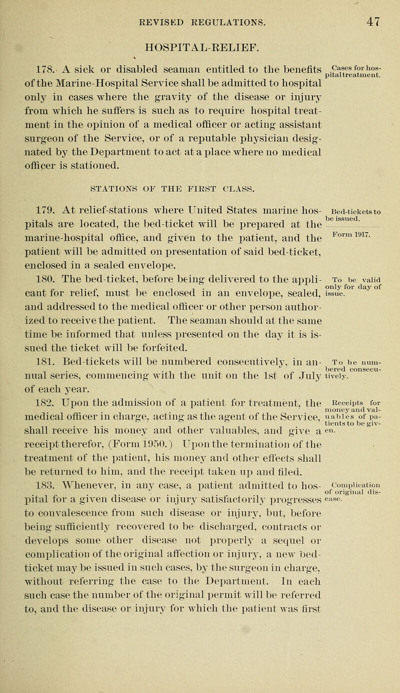 HOSPITAL-RELIEF. 178. A sick or disabled seaman entitled to the benefits cases for hos- pital treatment. of the Marine-Hospital Service shall be admitted to hospital only in cases where the gravity of the disease or injury from which he suffers is such as to require hospital treat- ment in the opinion of a medical officer or acting assistant surgeon of the Service, or of a reputable physician desig- nated by the Department to act at a place where no medical officer is stationed. STATIONS OF THE FIRST CLASS. be issued. Form 1917. 179. At relief-stations where United States marine hos- Bed-tickets to pitals are located, the bed-ticket will be prepared at the marine-hospital office, and given to the patient, and the patient will be admitted on presentation of said bed-ticket, enclosed in a sealed envelope. 180. The bed-ticket, before being delivered to the appli- To be valid cant for relief, must be enclosed in an envelope, sealed, issue. and addressed to the medical officer or other person author- ized to receive the patient. The seaman should at the same time be informed that unless presented on the day it is is- sued the ticket will be forfeited. 181. Bed-tickets will be numbered consecutively, in an- To be num- 1)61*6(1 COllSGCll- nual series, commencing with the unit on the 1st of July tiveiy. of each year. 182. Upon the admission of a patient for treatment, the Receipts for money and val- medical officer in charge, acting as the agent of the Service, uabies of pa- 55 ' ° ° ' tients to be giv- shall receive his money and other valuables, and give a en. receipt therefor, (Form 1950.) Upon the termination of the treatment of the patient, his money and other effects shall be returned to him, and the receipt taken up and filed. 183. Whenever, in any case, a patient admitted to hos- complication of original dis- Xntal for a given disease or injury satisfactorily progresses ease. to convalescence from such disease or injury, but, before being sufficiently recovered to be discharged, contracts or develops some other disease not properly a sequel or complication of the original affection or injury, a new loed- ticket may be issued in such cases, by the surgeon in charge, without referring the case to the Department. In each such case the number of the original permit will be referred to, and the disease or injury for which the patient was first