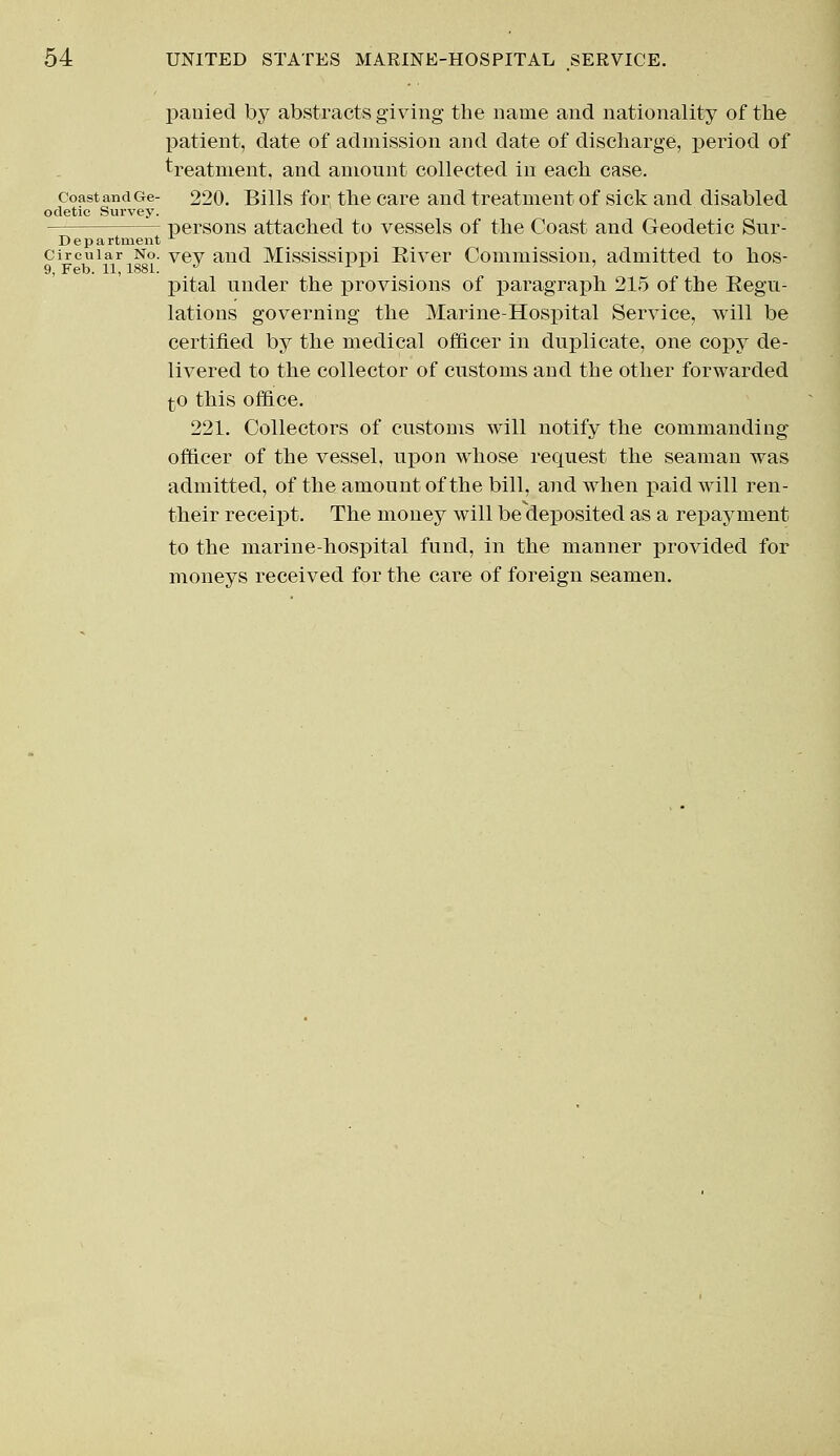 panied by abstracts giving the name and nationality of the patient, date of admission and date of discharge, period of treatment, and amount collected in each case, coast and Ge- 220. Bills for the care and treatment of sick and disabled odetie Survey. — persons attached to vessels of the Coast and Geodetic Sur- Department circular No. Vey and Mississippi River Commission, admitted to hos- 9, Feb. 11, 1881. J L L ' pital under the provisions of paragraph 215 of the Regu- lations governing the Marine-Hospital Service, will be certified by the medical officer in duplicate, one copy de- livered to the collector of customs and the other forwarded to this office. 221. Collectors of customs will notify the commanding officer of the vessel, upon whose request the seaman was admitted, of the amount of the bill, and when paid will ren- their receipt. The money will be deposited as a repayment to the marine-hospital fund, in the manner provided for moneys received for the care of foreign seamen.