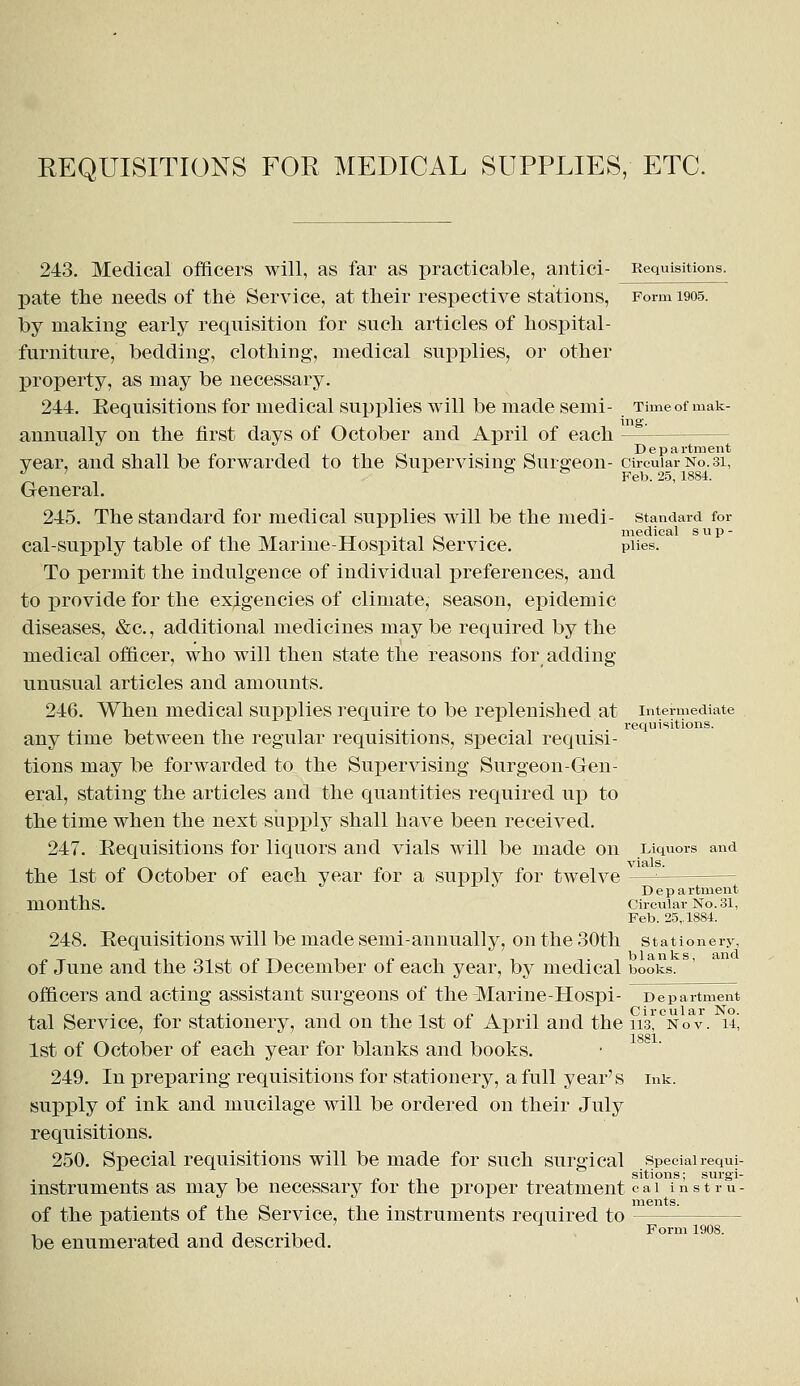 REQUISITIONS FOR MEDICAL SUPPLIES, ETC. 243. Medical officers will, as far as practicable, antici- Requisitions. pate the needs of the Service, at their respective stations, Form 1905. by making early requisition for such articles of hospital- furniture, bedding, clothing, medical supplies, or other property, as may be necessary. 244. Requisitions for medical supplies will be made semi- Time of mak- annually on the first days of October and April of each — Department year, and shall be forwarded to the Supervising Surgeon- circular No. 31, J ' -f & fe Feb. 25, 1884. General. 245. The standard for medical supplies will be the medi- standard for medical sup- cal-supply table of the Marine-Hospital Service. piies. To permit the indulgence of individual preferences, and to provide for the exigencies of climate, season, epidemic diseases, &c, additional medicines may be required by the medical officer, who will then state the reasons for adding unusual articles and amounts. 246. When medical supplies require to be replenished at intermediate ... requisitions. any time between the regular requisitions, special requisi- tions may be forwarded to the Supervising Surgeon-Gen- eral, stating the articles and the quantities required up to the time when the next supply shall have been received. 247. Eequisitions for liquors and vials will be made on Liquors and vials. the 1st of October of each year for a supply for twelve —=— J Department months. Circular No. 31, Feb. 25,. 1884. 248. Requisitions will be made semi-annually, on the 30th stationery, of June and the 31st of December of each year, by medical books, officers and acting assistant surgeons of the Marine-Hospi- Department tal Service, for stationery, and on the 1st of April and the h'^nov. u, 1881 1st of October of each year for blanks and books. 249. In preparing requisitions for stationery, a full year's ink. supply of ink and mucilage will be ordered on their July requisitions. 250. Special requisitions will be made for such surgical special requi- sitions; surgi- instruments as may be necessary for the proper treatment cai instru- oi ■ -, • ments. of the patients of the Service, the instruments required to be enumerated and described.