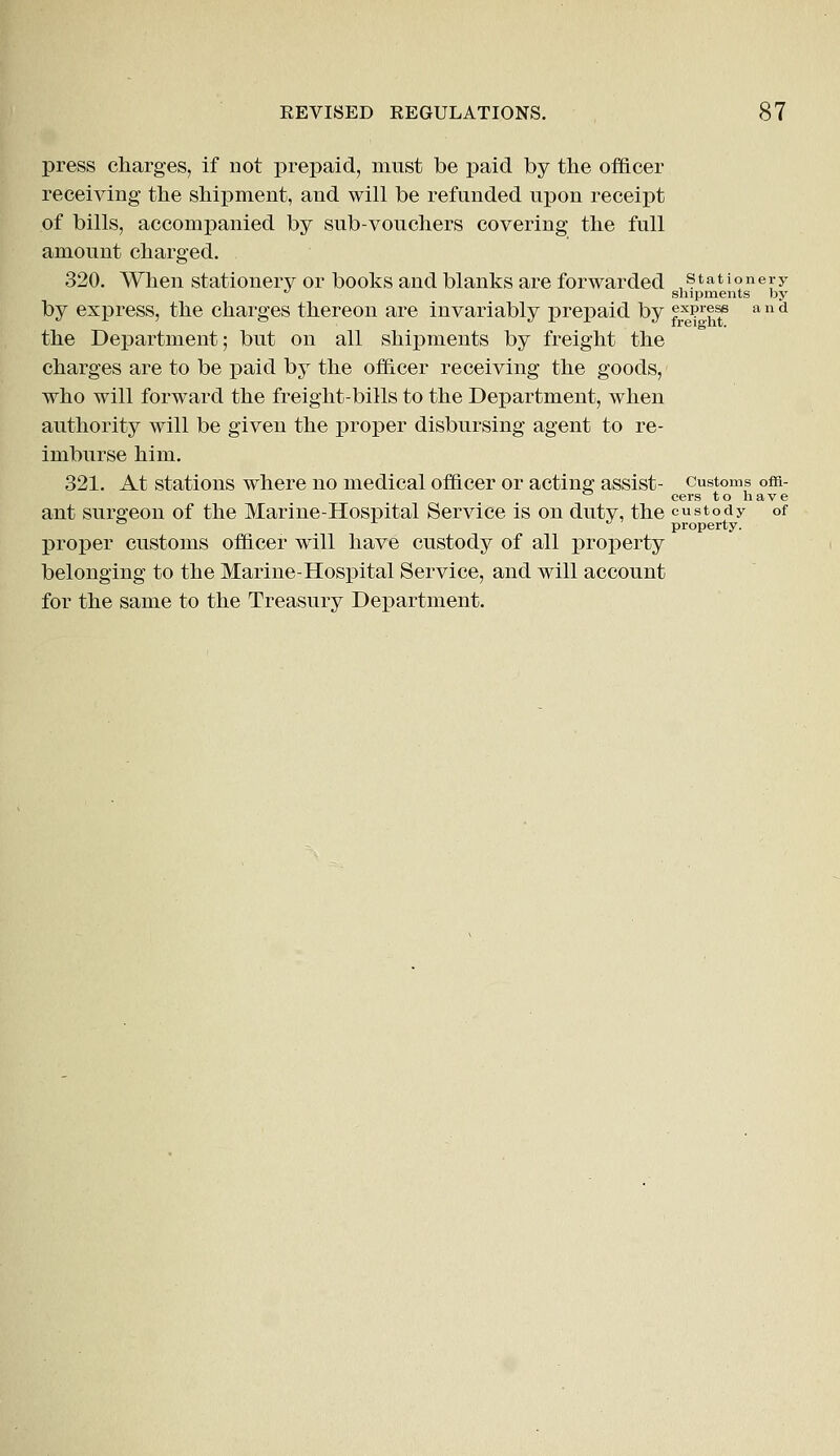 press charges, if not prepaid, must be paid by the officer receiving the shipment, and will be refunded upon receipt of bills, accompanied by sub-vouchers covering the full amount charged. 320. When stationery or books and blanks are forwarded stationery u shipments by by express, the charges thereon are invariably prepaid by frx?rh^ a n d the Department; but on all shipments by freight the charges are to be paid by the officer receiving the goods, who will forward the freight-bills to the Department, when authority will be given the proper disbursing agent to re- imburse him. 321. At stations where no medical officer or acting assist- customs om- cers to have ant surgeon of the Marine-Hospital Service is on duty, the custody of & r J property. proper customs officer will have custody of all property belonging to the Marine-Hospital Service, and will account