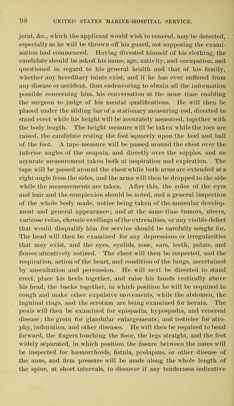 joint, &c, which the applicant would wish to conceal, may he detected, especially as he will be thrown off his guard, not supposing the exami- nation had commenced. Having divested himself of his clothing, the candidate should be asked his name, age, nativity, and occupation, and questioned in regard to his general health and that of his family, whether any hereditary taints exist, and if he has ever suffered from any disease or accident, thus endeavoring to obtain all the information possible concerning him, his conversation at the same time enabling the surgeon to judge of his mental qualifications. He will then be placed under the sliding bar of a stationary measuring-rod, directed to stand erect while his height will be accurately measured, together with the body length. The height measure will be taken while the toes are raised, the candidate resting the foot squarely upon the heel and ball of the foot. A tape-measure will be passed around the chest over the inferior angles of the scapula, and directly over the nipples, and an accurate measurement taken both at inspiration and expiration. The tape will be passed around the chest while both arms are extended at a right angle from the sides, and the arms will then be dropped to the side while the measurements are taken. After this, the color of the eyes and hair and the complexion should be noted, and a general inspection of the whole body made, notice being taken of the muscular develop- ment and general appearance; and at the same time tumors, ulcers, varicose veins, chronic swellings of the extremities, or any visible defect that would disqualify him for service should be carefully sought for. The head will then be examined for any depressions or irregularities that may exist, and the eyes, eyelids, nose, ears, teeth, palate, and fauces attentively noticed. The chest will then be inspected, and the respiration, action of the heart, and condition of the lungs, ascertained by auscultation and percussion. He will next be directed to stand erect, place his heels together, and raise his hands vertically above his head, the backs together, in which position he will be required to cough and make other expulsive movements, while the abdomen, the inguinal rings, and the scrotum are being examined for hernia. The penis will then be examined for epispadia, hypospadia, and venereal disease; the groin for glandular enlargements; and testicles for atro- phy, induration, and other diseases. He will then be required to bend forward, the fingers touching the floor, the legs straight, and the feet widely separated, in which position the fissure between the nates will be inspected for hemorrhoids, fistula, prolapsus, or other disease of the anus, and firm pressure will be made along the whole length of the spine, at short intervals, to discover if any tenderness indicative