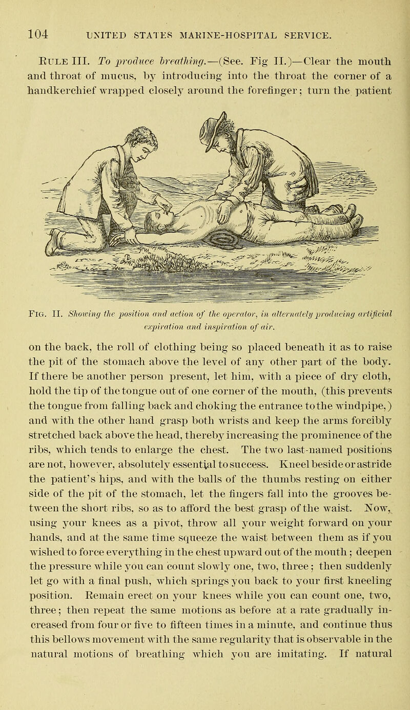 Buxe III. To -produce breathing.—(See. Fig II.)—Clear the mouth and throat of mucus, by introducing into the throat the corner of a handkerchief wrapped closely around the forefinger; turn the patient Fig. II. Showing the position and action of the operator, in alternately producing artificial expiration and inspiration of air. on the back, the roll of clothing being so placed beneath it as to raise the pit of the stomach above the level of any other part of the body. If there be another person present, let him, with a piece of dry cloth, hold the tip of the tongue out of one corner of the mouth, (this prevents the tongue from falling back and choking the entrance to the windpipe,) and with the other hand grasp both wrists and keep the arms forcibly stretched back above the head, thereby increasing the prominence of the ribs, which tends to enlarge the chest. The two last-named positions are not, however, absolutely essential to success. Kneel beside or astride the patient's hips, and with the balls of the thumbs resting on either side of the pit of the stomach, let the fingers fall into the grooves be- tween the short ribs, so as to afford the best grasp of the waist. Now, using your knees as a pivot, throw all your weight forward on your hands, and at the same time squeeze the waist between them as if you wished to force everything in the chest upward out of the mouth; deepen the pressure while you can count slowly one, two, three; then suddenly let go with a final push, which springs you back to your first kneeling position. Remain erect on your knees while you can count one, two, three; then repeat the same motions as before at a rate gradually in- creased from four or five to fifteen times in a minute, and continue thus this bellows movement with the same regularity that is observable in the natural motions of breathing which you are imitating. If natural