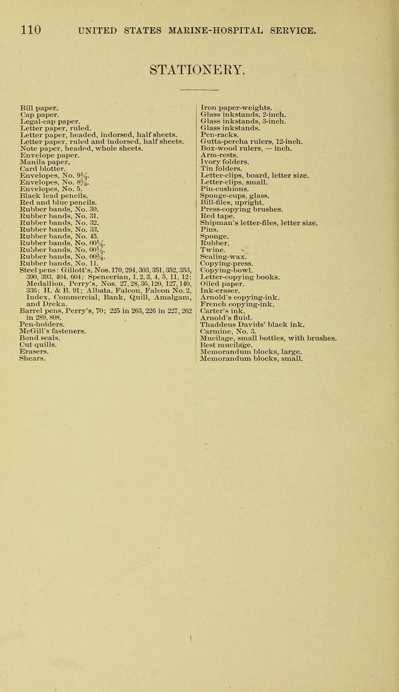 STATIONERY. Bill paper. Cap paper. Legal-cap paper. Letter paper, ruled. Letter paper, headed, indorsed, half sheets. Letter paper, ruled and indorsed, half sheets. Note paper, headed, whole sheets. Envelope paper. Manila paper. Card blotter. Envelopes, No. 9%. Envelopes, No. 8%. Envelopes, No. 5. Black lead pencils. Bed and blue pencils. Bubber bands, No. 30. Bubber bands, No. 31. Bubber bands, No. 32. Bubber bands, No. 33. Bubber bands, No. 45. Bubber bands, No. 00%. Bubber bands, No. 00%. Bubber bands, No. 00%. Bubber bands, No. 11. Steel pens: Gillott's, Nos. 170,294,303,351,352,353 390, 393, 404, 604; Spencerian, 1,2,3, 4, 5, 11, 12 Medallion, Perry's, Nos. 27,28,36,120,127,140 336; H. & B. 91; Albata, Falcon, Falcon No. 2 Index, Commercial, Bank, Quill, Amalgam and Dreka. Barrel pens, Perry's, 70; 225 in 263, 226 in 227,262 in 289,808. Pen-holders. McGill's fasteners. Bond seals. Cut quills. Erasers. Shears. Iron paper-weights. Glass inkstands, 2-inch. Glass inkstands, 3-inch. Glass inkstands. Pen-racks. Gutta-percha rulers, 12-inch. Box-wood rulers, — inch. Arm-rests. Ivory folders. Tin folders. Letter-clips, board, letter size. Letter-clips, small. Pin-cushions. Sponge-cups, glass. Bill-files, upright. Press-copying brushes. Bed tape. Shipman's letter-files, letter size. Bins. Sponge. Bubber. Twine. «■ Sealing-wax. Copying-press. Copying-bowl. Letter-copying books. Oiled paper. Ink-eraser. Arnold's copying-ink. French copying-ink. Carter's ink. Arnold's fluid. Thaddeus Davids' black ink. Carmine, No. 3. Mucilage, small bottles, with brushes. Best mucilage. Memorandum blocks, large. Memorandum blocks, small.