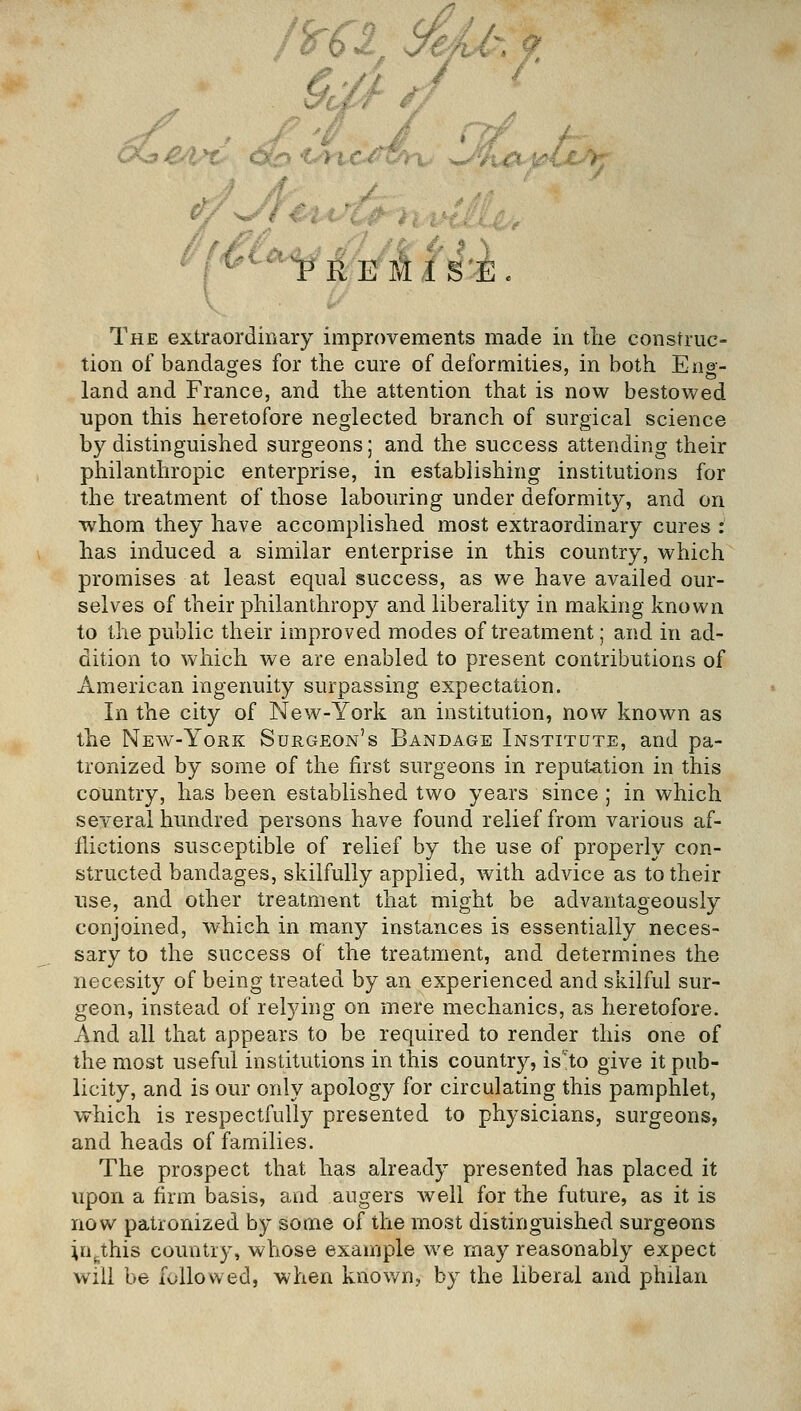 The extraordinary improvements made in tlie construc- tion of bandages for the cure of deformities, in both Eng- land and France, and the attention that is now bestowed upon this heretofore neglected branch of surgical science by distinguished surgeons; and the success attending their philanthropic enterprise, in establishing institutions for the treatment of those labouring under deformity, and on whom they have accomplished most extraordinary cures : has induced a similar enterprise in this country, which promises at least equal success, as we have availed our- selves of their philanthropy and liberality in making known to the public their improved modes of treatment; and in ad- dition to which we are enabled to present contributions of American ingenuity surpassing expectation. In the city of New-York an institution, now known as the New-York Surgeon's Bandage Institute, and pa- tronized by some of the first surgeons in reputation in this country, has been established two years since ; in which several hundred persons have found relief from various af- flictions susceptible of relief by the use of properly con- structed bandages, skilfully applied, with advice as to their use, and other treatment that might be advantageously conjoined, which in many instances is essentially neces- sary to the success of the treatment, and determines the necesity of being treated by an experienced and skilful sur- geon, instead of relying on mere mechanics, as heretofore. And all that appears to be required to render this one of the most useful institutions in this country, is'to give it pub- licity, and is our only apology for circulating this pamphlet, which is respectfully presented to physicians, surgeons, and heads of families. The prospect that has already presented has placed it upon a firm basis, and augers well for the future, as it is now patronized by some of the most distinguished surgeons in^this country, whose example we may reasonably expect will be followed, when knov/n, by the liberal and philan