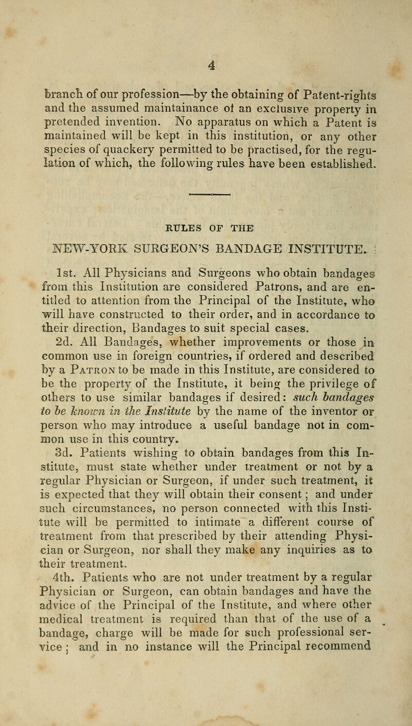 branch of our profession—by the obtaining of Patent-rights and the assumed maintainance ot an exclusive property in pretended invention. No apparatus on which a Patent is maintained will be kept in this institution, or any other species of quackery permitted to be practised, for the regu- lation of which, the following rules have been established. RULES OF THE NEW-YORK SURGEON'S BANDAGE INSTITUTE. • 1st. All Physicians and Surgeons who obtain bandages from this Institution are considered Patrons, and are en- titled to attention from the Principal of the Institute, who will have constructed to their order, and in accordance to their direction, Bandages to suit special cases. 2d. All Bandages, whether improvements or those in common use in foreign countries, if ordered and described by a Patron to be made in this Institute, are considered to be the property of the Institute, it being the privilege of others to use similar bandages if desired: such bandages to be hnoicn in the Institute by the name of the inventor or person who may introduce a useful bandage not in com- mon use in this country. 3d. Patients washing to obtain bandages from this In- stitute, must state whether under treatment or not by a regular Physician or Surgeon, if under such treatment, it is expected that they v/ill obtain their consent; and under such circumstances, no person connected with this Insti- tute will be permitted to intimate a different course of treatment from that prescribed by their attending Physi- cian or Surgeon, nor shall they make any inquiries as to their treatment. 4th. Patients who are not under treatment by a regular Physician or Surgeon, can obtain bandages and have the advice of the Principal of the Institute, and where other medical treatment is required than that of the use of a bandage, charge will be made for such professional ser- vice ; and in no instance will the Principal recommend