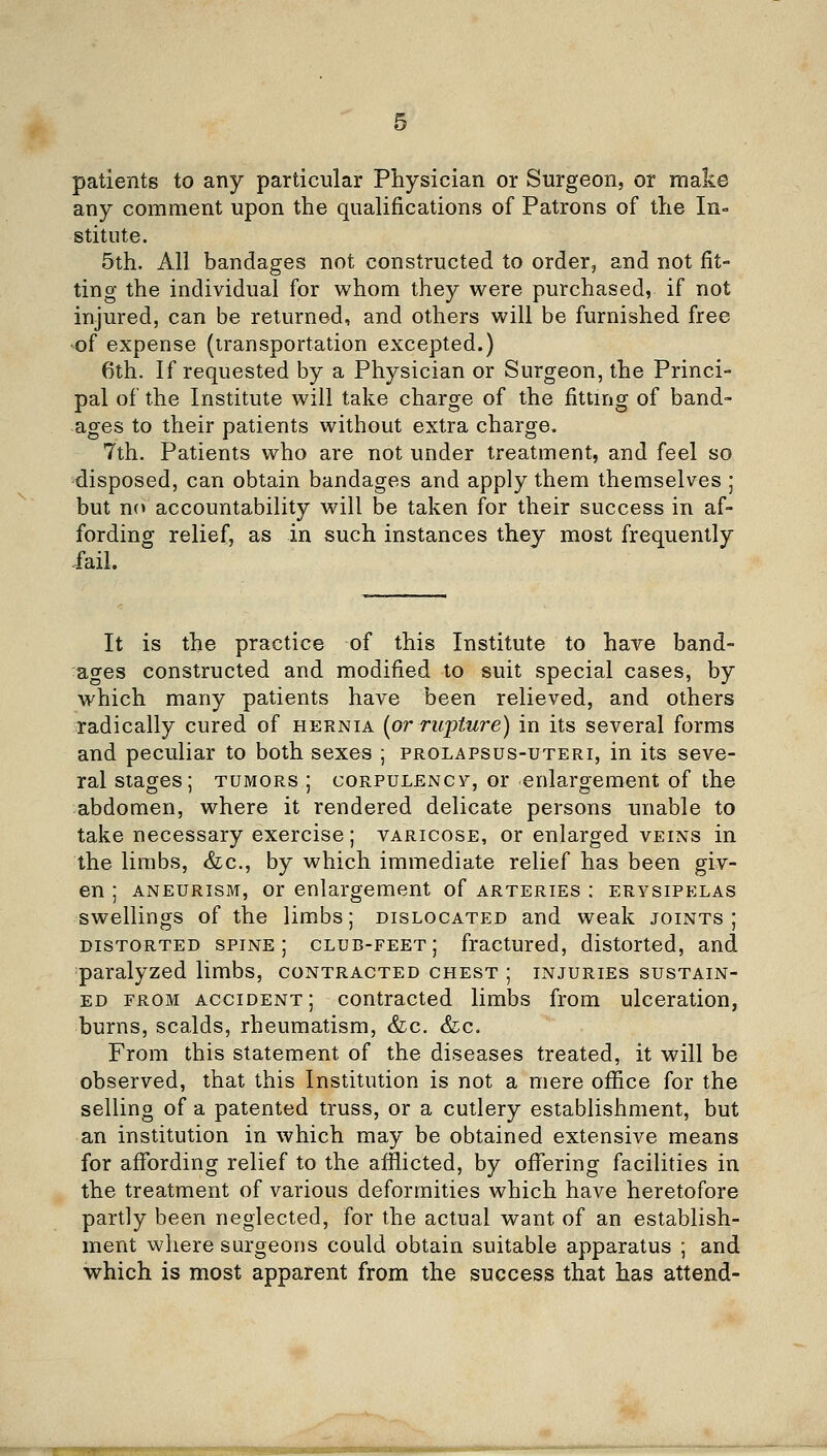 patients to any particular Physician or Surgeon, or make any comment upon the qualifications of Patrons of the In-^ stitute. 5th. All bandages not constructed to order, and not fit- ting the individual for whom they were purchased, if not injured, can be returned, and others will be furnished free of expense (iransportation excepted.) 6th. If requested by a Physician or Surgeon, the Princi- pal of the Institute will take charge of the fitting of band- ages to their patients without extra charge. 7th. Patients who are not under treatment, and feel so disposed, can obtain bandages and apply them themselves ; but no accountability will be taken for their success in af- fording relief, as in such instances they most frequently -fail. It is the practice of this Institute to have band- ages constructed and modified to suit special cases, by which many patients have been relieved, and others radically cured of hernia [or rupture) in its several forms and peculiar to both sexes ; prolapsus-uteri, in its seve- ral stages; tumors ; corpulency, or enlargement of the abdomen, where it rendered delicate persons unable to take necessary exercise; varicose, or enlarged veins in the limbs, <fec., by which immediate relief has been giv- en ; aneurism, or enlargement of arteries : erysipelas swellings of the limbs; dislocated and weak joints; distorted spine; club-feet; fractured, distorted, and paralyzed limbs, contracted chest ; injuries sustain- ed FROM accident; contracted limbs from ulceration, burns, scalds, rheumatism, &c. &;c. From this statement of the diseases treated, it will be observed, that this Institution is not a mere office for the selling of a patented truss, or a cutlery establishment, but an institution in which may be obtained extensive means for affording relief to the afflicted, by offering facilities in the treatment of various deformities which have heretofore partly been neglected, for the actual want of an establish- ment where surgeons could obtain suitable apparatus ; and which is most apparent from the success that has attend-