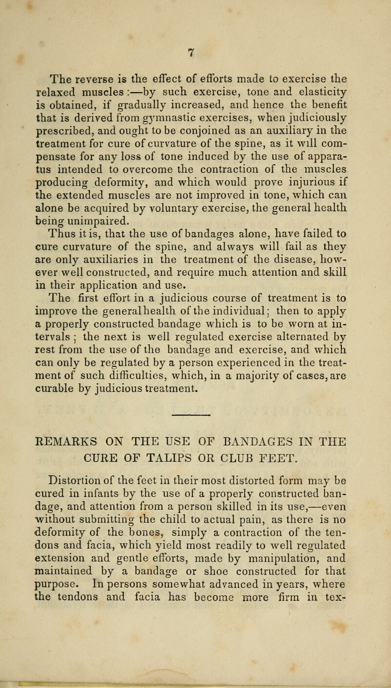 The reverse is the effect of efforts made to exercise the relaxed muscles :—by such exercise, tone and elasticity- is obtained, if gradually increased, and hence the benefit that is derived from gymnastic exercises, when judiciously prescribed, and ought to be conjoined as an auxiliary in the treatment for cure of curvature of the spine, as it will com- pensate for any loss of tone induced by the use of appara- tus intended to overcome the contraction of the muscles producing deformity, and which would prove injurious if the extended muscles are not improved in tone, which can alone be acquired by voluntary exercise, the general health being unimpaired. Thus it is, that the use of bandages alone, have failed to cure curvature of the spine, and always will fail as they are only auxiliaries in the treatment of the disease, how- ever well constructed, and require much attention and skill in their application and use. The first effort in a judicious course of treatment is to improve the generalhealth of the individual; then to apply a properly constructed bandage which is to be worn at in- tervals ; the next is well regulated exercise alternated by rest from the use of the bandage and exercise, and which can only be regulated by a person experienced in the treat- ment of such difficulties, which, in a majority of cases, are curable by judicious treatment. REMARKS ON THE USE OF BANDAGES IN THE CURE OF TALIPS OR CLUB FEET. Distortion of the feet in their most distorted form may be cured in infants by the use of a properly constructed ban- dage, and attention from a person skilled in its use,—even without submitting the child to actual pain, as there is no deformity of the bones, simply a contraction of the ten- dons and facia, which yield most readily to well regulated extension and gentle efforts, made by manipulation, and maintained by a bandage or shoe constructed for that purpose. In persons somewhat advanced in years, where the tendons and facia has become more firm in tex-