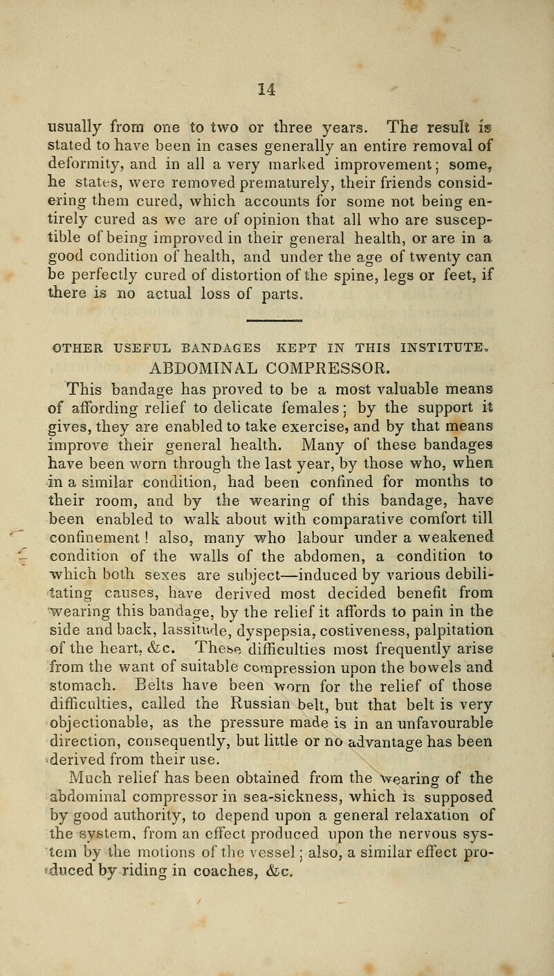 usually from one to two or three years. The result is stated to have been in cases generally an entire removal of deformity, and in all a very marked improvement; some, he states, were removed prematurely, their friends consid- ering them cured, which accounts for some not being en- tirely cured as we are of opinion that all who are suscep- tible of being improved in their general health, or are in a good condition of health, and under the age of twenty can be perfectly cured of distortion of the spine, legs or feet, if there is no actual loss of parts. OTHER USEFUL BANDAGES KEPT IN THIS INSTITUTE. ABDOMINAL COMPRESSOR, This bandage has proved to be a most valuable means of affording relief to delicate females; by the support it gives, they are enabled to take exercise, and by that means improve their general health. Many of these bandages have been worn through the last year, by those who, when -in a similar condition, had been confined for months to their room, and by the wearing of this bandage, have been enabled to walk about with comparative comfort till confinement! also, many who labour under a weakened condition of the walls of the abdomen, a condition to which both sexes are subject—induced by various debili- tating causes, have derived most decided benefit from 'wearing this bandage, by the relief it affords to pain in the side and back, lassitivle, dyspepsia, costiveness, palpitation of the heart, &c. These difficulties most frequently arise from the want of suitable compression upon the bowels and stomach. Belts have been worn for the relief of those difficulties, called the Russian belt, but that belt is very objectionable, as the pressure made is in an unfavourable direction, consequently, but little or no advantage has been ■ derived from their use. Much relief has been obtained from the wearinff of the abdominal compressor in sea-sickness, which is supposed by good authority, to depend upon a general relaxation of the system, from an effect produced upon the nervous sys- tem by the motions of the vessel; also, a similar effect pro- educed by riding in coaches, &c.