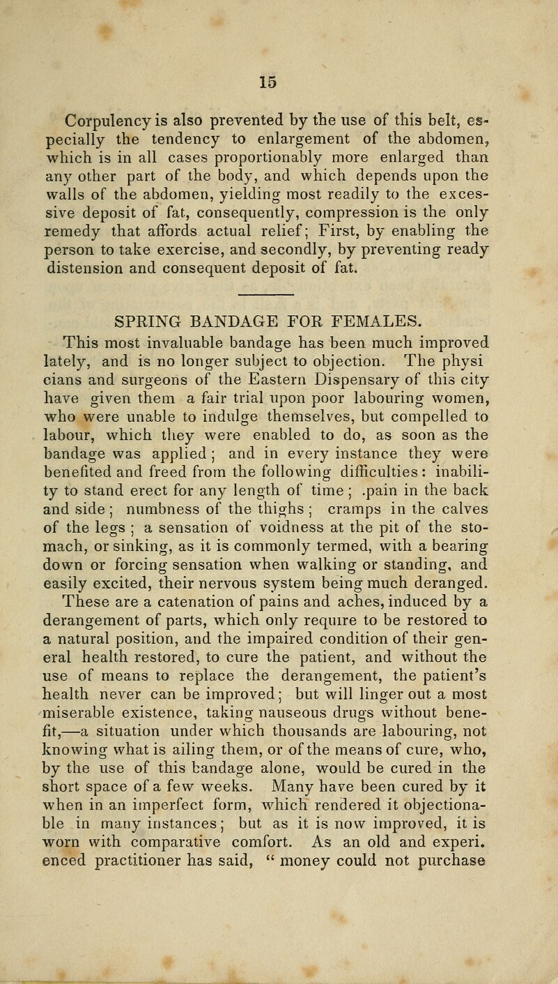 Corpulency is also prevented by the use of tliis belt, es- pecially the tendency to enlargement of the abdomen^ which is in all cases proportionably more enlarged than any other part of the body, and which depends upon the walls of the abdomen, yielding most readily to the exces- sive deposit of fat, consequently, compression is the only remedy that affords actual relief; First, by enabling the person to take exercise, and secondly, by preventing ready distension and consequent deposit of fat. SPRING BANDAGE FOR FEMALES. This most invaluable bandage has been much improved lately, and is no longer subject to objection. The physi cians and surgeons of the Eastern Dispensary of this city have given them a fair trial upon poor labouring women, who were unable to indulge themselves, but compelled to labour, which they were enabled to do, as soon as the bandage was applied ; and in every instance they were benefited and freed from the following difficulties : inabili- ty to stand erect for any length of time ; .pain in the back and side ; numbness of the thighs ; cramps in the calves of the legs ; a sensation of voidness at the pit of the sto- mach, or sinking, as it is commonly termed, with a bearing down or forcing sensation when walking or standing, and easily excited, their nervous system being much deranged. These are a catenation of pains and aches, induced by a derangement of parts, which only require to be restored to a natural position, and the impaired condition of their gen- eral health restored, to cure the patient, and without the use of means to replace the derangement, the patient's health never can be improved; but will linger out a most miserable existence, taking nauseous drugs without bene- fit,—a situation under which thousands are labouring, not knowing what is ailing them, or of the means of cure, who, by the use of this bandage alone, would be cured in the short space of a few weeks. Many have been cured by it when in an imperfect form, which rendered it objectiona- ble in many instances; but as it is now improved, it is worn with comparative comfort. As an old and experi, enced practitioner has said,  money could not purchase