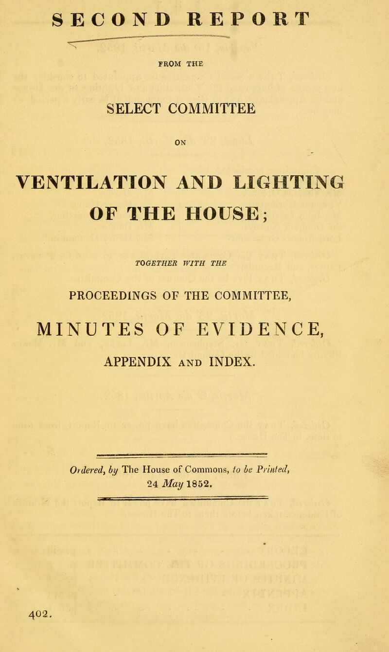 SECOND REP ORT FROM THE SELECT COMMITTEE ON VENTILATION AND LIGHTING OF THE HOUSE; TOGETHER WITH THE PROCEEDINGS OF THE COMMITTEE, MINUTES OF EVIDENCE, APPENDIX and INDEX. Ordered, by The House of Commons, to he Printed, 24 May 1852. 402.