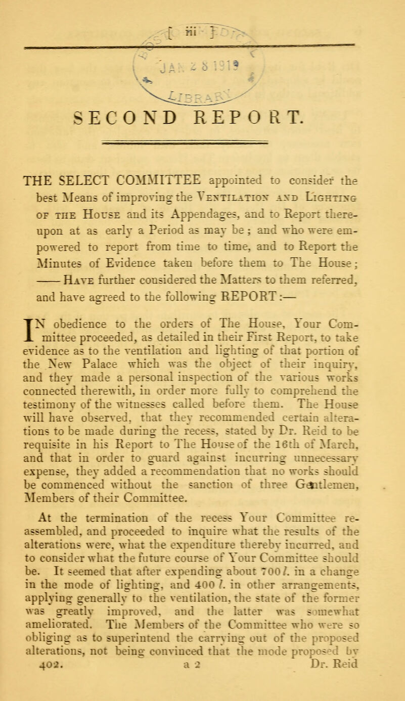 [ Hi J: SECOND REPORT, THE SELECT COMMITTEE appointed to consider the best Means of improving the Yextilatiox axd Lighting of inE House and its Appendages, and to Report there- upon at as early a Period as may be ; and who were em- powered to report from time to time, and to Report the Minutes of Evidence taken before them to The Hou«t Have further considered the Matters to them referred. and have agreed to the following REPORT:— IN obedience to the orders of The House, Your Com- mittee proceeded, as detailed in their First Report, to take evidence as to the ventilation and lighting of that portion of the New Palace which was the object of their inquiry, and they made a personal inspection of the various works connected therewith, in order more fully to comprehend the testimonv of the witnesses called before them. The House will have observed, that they recommended certain altera- tions to be made during the recess, stated by Dr. Reid to be requisite in his Report to The House of the 16th I 11 reh, and that in order to guard against incurring unnrJr- expense, they added a recommendation that no works should be commenced without the sanction of three G&itlemen, Members of their Committee. At the termination of the recess Your Committee re- assembled, and proceeded to inquire what the results of the alterations were, what the expenditure therebv incurred, and to consider what the future course of Y'our Committee should be. It seemed that after expending about TOO/, in a change in the mode of lisrhtins:- and 400 /. in other arrangements, applying generally to the ventilation, the state of the former was greatly improved, and the latter was somewhat ameliorated. Tiie Members of the Committee who wer: sc obliging as to superintend the carrying out of the prop - alterations, not being convinced that the mode proposed by 402. a 2 Dr.