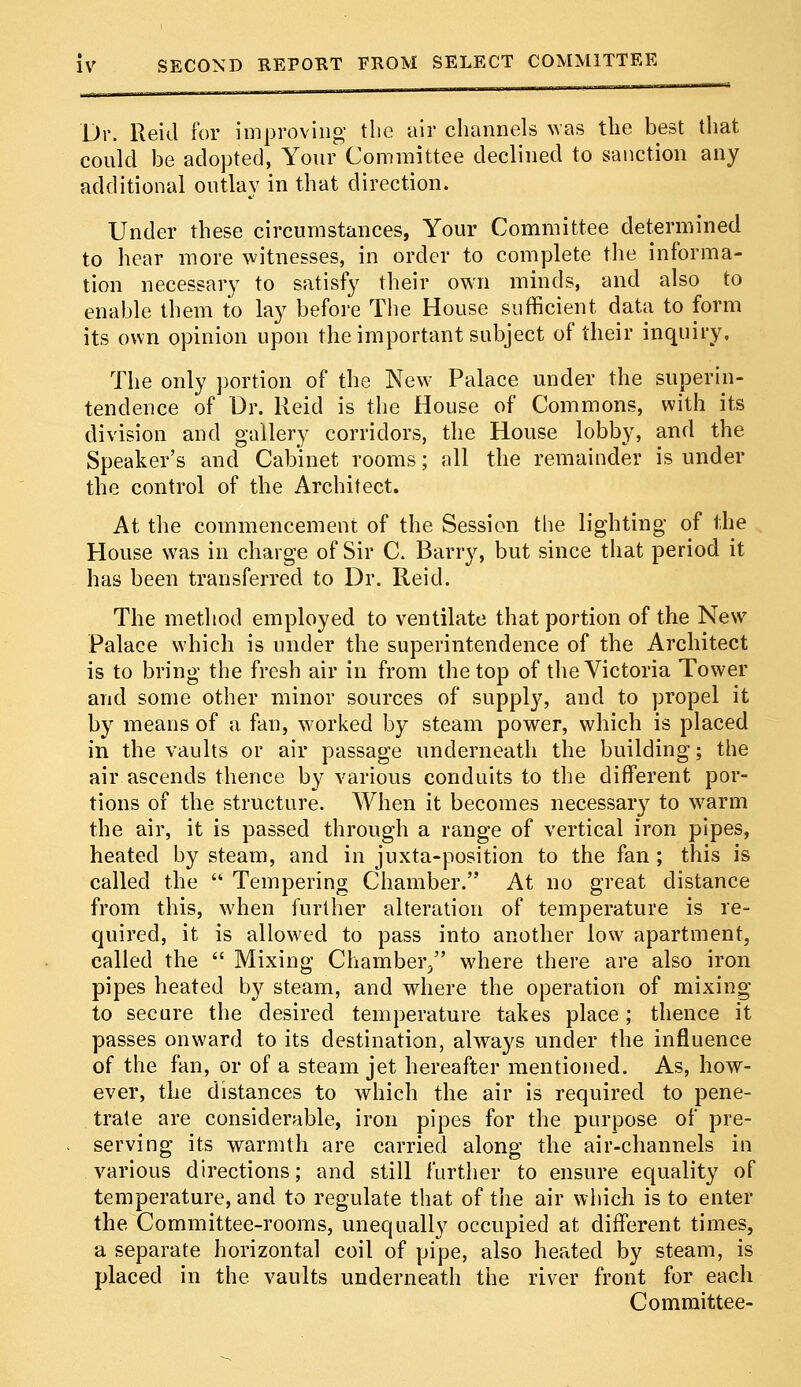 Dr. Rekl for improving the air channels was the best that could be adopted, Your Committee declined to sanction any additional outlay in that direction. Under these circumstances, Your Committee determined to hear more witnesses, in order to complete the informa- tion necessary to satisfy their own minds, and also to enable them to lay before The House sufficient data to form its own opinion upon the important subject of their inquiry. The only portion of the New Palace under the superin- tendence of Dr. Reid is the House of Commons, with its division and gallery corridors, the House lobby, and the Speaker's and Cabinet rooms; all the remainder is under tbe control of the Architect. At the commencement of the Session the lighting of the House was in charge of Sir C. Barry, but since that period it has been transferred to Dr. Reid. The method employed to ventilate that portion of the New Palace which is under the superintendence of the Architect is to bring the fresh air in from the top of the Victoria Tower and some other minor sources of supply, and to propel it by means of a fan, worked by steam power, which is placed in the vaults or air passage underneath the building; the air ascends thence by various conduits to the different por- tions of the structure. When it becomes necessary to warm the air, it is passed through a range of vertical iron pipes, heated by steam, and in juxta-position to the fan ; this is called the  Tempering Chamber. At no great distance from this, when further alteration of temperature is re- quired, it is allowed to pass into another low apartment, called the  Mixing Chamber, where there are also iron pipes heated by steam, and where the operation of mixing to secure the desired temperature takes place; thence it passes onward to its destination, always under the influence of the fan, or of a steam jet hereafter mentioned. As, how- ever, the distances to which the air is required to pene- trate are considerable, iron pipes for the purpose of pre- serving its warmth are carried along the air-channels in various directions; and still further to ensure equality of temperature, and to regulate that of the air which is to enter the Committee-rooms, unequally occupied at different times, a separate horizontal coil of pipe, also heated by steam, is placed in the vaults underneath the river front for each Committee-