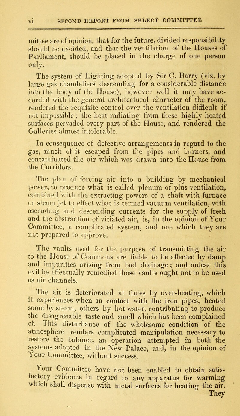 mittee are of opinion, that for the future, divided responsibility should be avoided, and that the ventilation of the Houses of Parliament, should be placed in the charge of one person only. The system of Lighting adopted by Sir C. Barry (viz. by large gas chandeliers descending for a considerable distance into the body of the House), however well it may have ac- corded with the general architectural character of the room, rendered the requisite control over the ventilation difficult if not impossible; the heat radiating from these highly heated surfaces pervaded every part of the House, and rendered the Galleries almost intolerable. In consequence of defective arrangements in regard to the gas, much of it escaped from the pipes and burners, and contaminated the air which was drawn into the House from the Corridors. The plan of forcing air into a building by mechanical power, to produce what is called plenum or plus ventilation, combined with the extracting powers of a shaft with furnace or steam jet to effect what is termed vacuum ventilation, with ascending and descending currents for the supply of fresh and the abstraction of vitiated air, is, in the opinion of Your Committee, a complicated system, and one which they are not prepared to approve. The vaults used for the purpose of transmitting the air to the House of Commons are liable to be affected by damp and impurities arising from bad drainage; and unless this evil be effectually remedied those vaults ought not to be used as air channels. The air is deteriorated at times by over-heating, which it experiences when in contact with the iron pipes, heated some by steam, others by hot water, contributing to produce the disagreeable taste and smell which has been complained of. This disturbance of the wholesome condition of the atmosphere renders complicated manipulation necessary to restore the balance, an operation attempted in both the systems adopted in the New Palace, and, in the opinion of Your Committee, without success. Your Committee have not been enabled to obtain satis- factory evidence in regard to any apparatus for warming which shall dispense with metal surfaces for heating the air. They