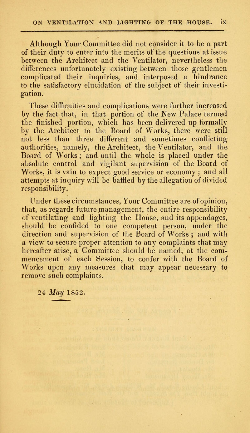 Although Your Committee did not consider it to be a part of their duty to enter into the merits of the questions at issue between the Architect and the Ventilator, nevertheless the differences unfortunately existing between those gentlemen complicated their inquiries, and interposed a hindrance to the satisfactory elucidation of the subject of their investi- gation. These difficulties and complications were further increased by the fact that, in that portion of the New Palace termed the finished portion, which has been delivered up formally by the Architect to the Board of Works, there were still not less than three different and sometimes conflicting authorities, namely, the Architect, the Ventilator, and the Board of Works; and until the whole is placed under the absolute control and vigilant supervision of the Board of Works, it is vain to expect good service or economy ; and all attempts at inquiry will be baffled by the allegation of divided responsibility. Under these circumstances, Your Committee are of opinion, that, as regards future management, the entire responsibility of ventilating and lighting the House, and its appendages, should be confided to one competent person, under the direction and supervision of the Board of Works ; and with a view to secure proper attention to any complaints that may hereafter arise, a Committee should be named, at the com- mencement of each Session, to confer with the Board of Works upon any measures that may appear necessaiy to remove such complaints.