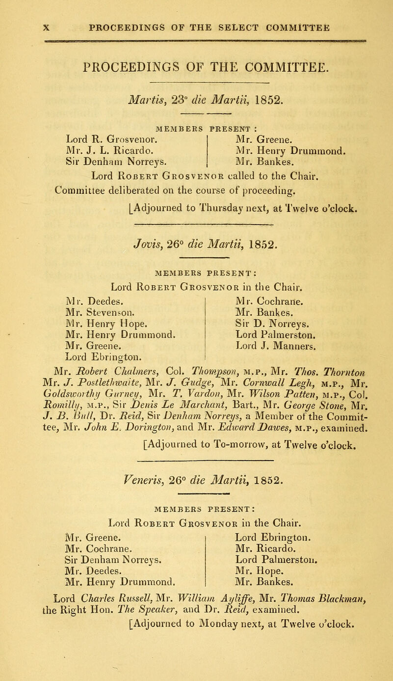 PROCEEDINGS OF THE COMMITTEE. Martis, 23° die Martii, 1852. MEMBERS PRESENT : Lord R. Grosvenor. Mr. Greene. Mr. J. L. Ricardo. Mr. Henry Drummond. Sir Denham Norreys. Mr. Bankes. Lord Robert Grosvenor called to the Chair. Committee deliberated on the course of proceeding. [Adjourned to Thursday next, at Twelve o'clock. Jovis, 26° die Martii, 1852. members present: Lord Robert Grosvenor in the Chair. Mr. Cochrane. Mr. Bankes. Sir D. Norreys. Lord Palmerston. Lord J. Manners. Mr. Deedes. Mr. Stevenson. Mr. Henry Mope. Mr. Henry Drummond. Mr. Greene. Lord Ebrington. Mr. Robert Chalmers, Col. Thompson, m.p., Mr. Thos. Thornton Mr. J. Postlethwaite, Mr. J. Gudge, Mr. Cornwall Legh, m.p., Mr. Goldsworthy Gurnet/, Mr. T. Vardon, Mr. Wilson Patten, m.p., Col. Romilly, m.p., Sir Denis Le Mar chant, Bart., Mr. George Stone, Mr. J. B. Bull, Dr. Reid, Sir Denham Norreys, a Member of the Commit- tee, Mr. John E. Dorington, and Mr. Edward Dawes, m.p., examined. [Adjourned to To-morrow, at Twelve o'clock. Veneris, 26° die Martii, 1852. members present: Lord Robert Grosvenor in the Chair. Mr. Greene. Mr. Cochrane. Sir Denham Norreys. Mr. Deedes. Mr. Henry Drummond. Lord Charles Russell, Mr. William Ayliffe, Mr. Thomas Blackman, the Right Hon. The Speaker, and Dr. Reid, examined. [Adjourned to Monday next, at Twelve o'clock. Lord Ebrington. Mr. Ricardo. Lord Palmerston. Mr. Hope. Mr. Bankes.