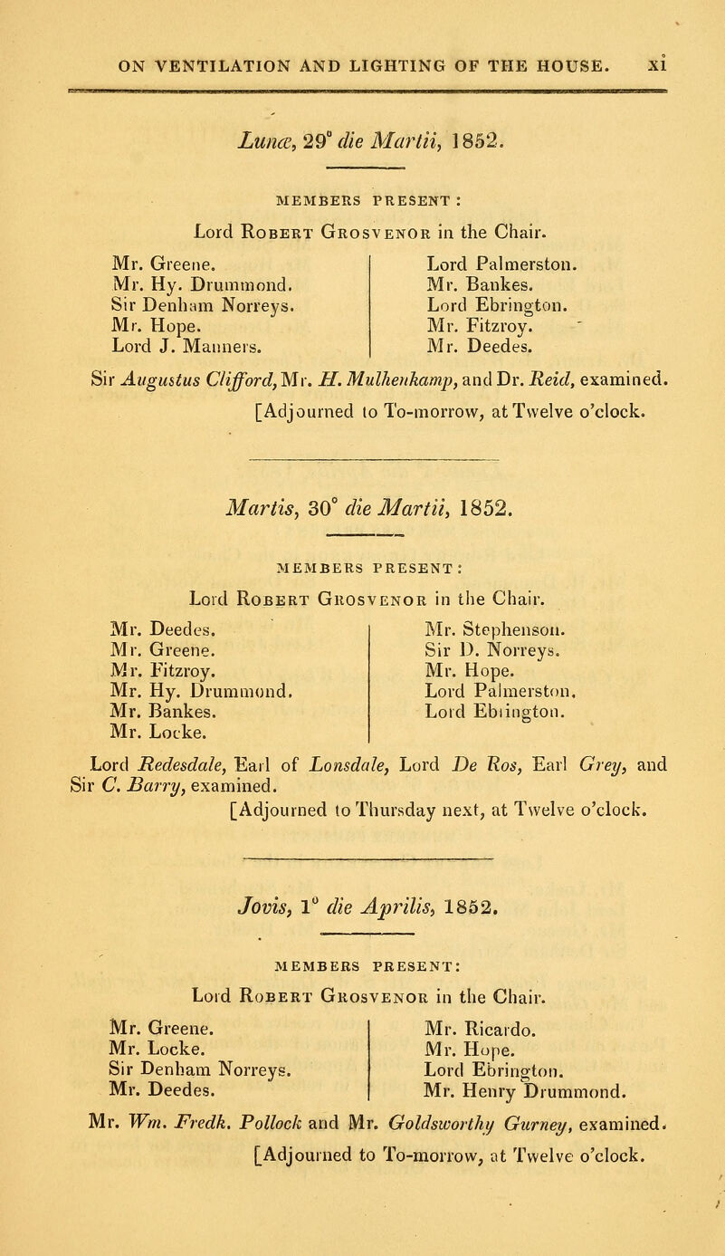 Lunce, 29° die Martii, 1852. MEMBERS PRESENT: Lord Robert Grosvenor in the Chair. Mr. Greene, Mr. Hy. Drummond. Sir Denham Norreys. Mr. Hope. Lord J. Manners. Lord Palmerston. Mr. Bankes. Lord Ebrington. Mr. Fitzroy. Mr. Deedes. Sir Augustus Clifford, Mr. H. Mulherthamp, and Dr. Reid, examined. [Adjourned to To-morrow, at Twelve o'clock. Mar lis, 30° die Martii, 1852. MEMBERS PRESENT.0 Lord Robert Grosvenor in the Chair. Mr. Deedes. Mr. Greene. Mr. Fitzroy. Mr. Hy. Drummond. Mr. Bankes. Mr. Locke. Mr. Stephenson. Sir D. Norreys. Mr. Hope. Lord Palmerston, Lord Ebiington. Lord Redesdale, Earl of Lonsdale, Lord De Ros, Earl Grey, and Sir C. Barry, examined. [Adjourned to Thursday next, at Twelve o'clock. Jovis, 1° die Aprilis, 1852. members present: Lord Robert Grosvenor in the Chair. Mr. Ricardo. Mr. Hope. Lord Ebrington. Mr. Henry Drummond. Mr. Wm. Fredk. Pollock and Mr. Goldsworthy Gurney, examined. [Adjourned to To-morrow, at Twelve o'clock. Mr. Greene. Mr. Locke. Sir Denham Norreys. Mr. Deedes.