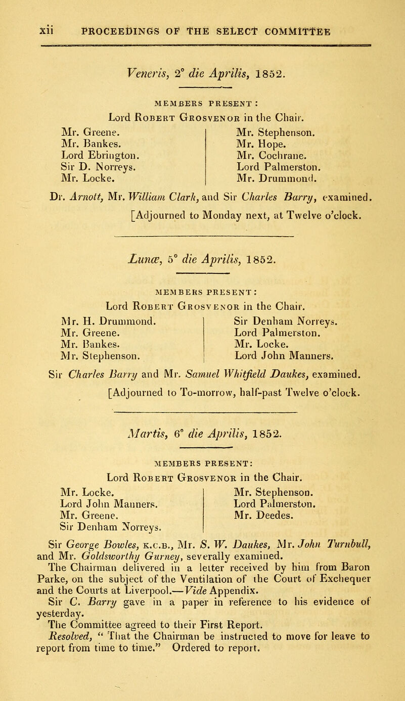 Veneris, 2° die Api^ilis, 1852. MEMBERS PRESENT : Lord Robert Grosvenor in the Chair. Mr. Greene. Mr. Bankes. Lord Ebrington. Sir D. Norreys. Mr. Locke. Mr. Stephenson. Mr. Hope. Mr. Cochrane. Lord Palmerston. Mr. Drummond. Dr. Arnott, Mr. William Clark, and Sir Charles Barry, examined, [Adjourned to Monday next, at Twelve o'clock. Lunce, 5° die Aprtlis, 1852. members present: Lord Robert Grosvenor in the Chair. Mr. H. Drummond. Mr. Greene. Mr. Bankes. Mr. Stephenson. Sir Charles Barry and Mr. Samuel Whitfield Daukes, examined. [Adjourned to To-morrow, half-past Twelve o'clock. Sir Denham Norreys. Lord Palmerston. Mr. Locke. Lord John Manners. Martis, 6° die Aprilis, 1852. MEMBERS PRESENT: Lord Robert Grosvenor in the Chair. Mr. Locke. Mr. Stephenson. Lord John Manners. Lord Palmerston. Mr. Greene. Mr. Deedes. Sir Denham Norreys. Sir George Bowles, k.c.b., Mr. S. W. Daukes, Mr. John Turnbull, and Mr. Goldsivorthy Gurney, severally examined. The Chairman delivered in a letter received by him from Baron Parke, on the subject of the Ventilation of the Court of Exchequer and the Courts at Liverpool.— Vide Appendix. Sir C. Barry gave in a paper in reference to his evidence of yesterday. The Committee agreed to their First Report. Resolved,  That the Chairman be instructed to move for leave to report from time to time. Ordered to report.