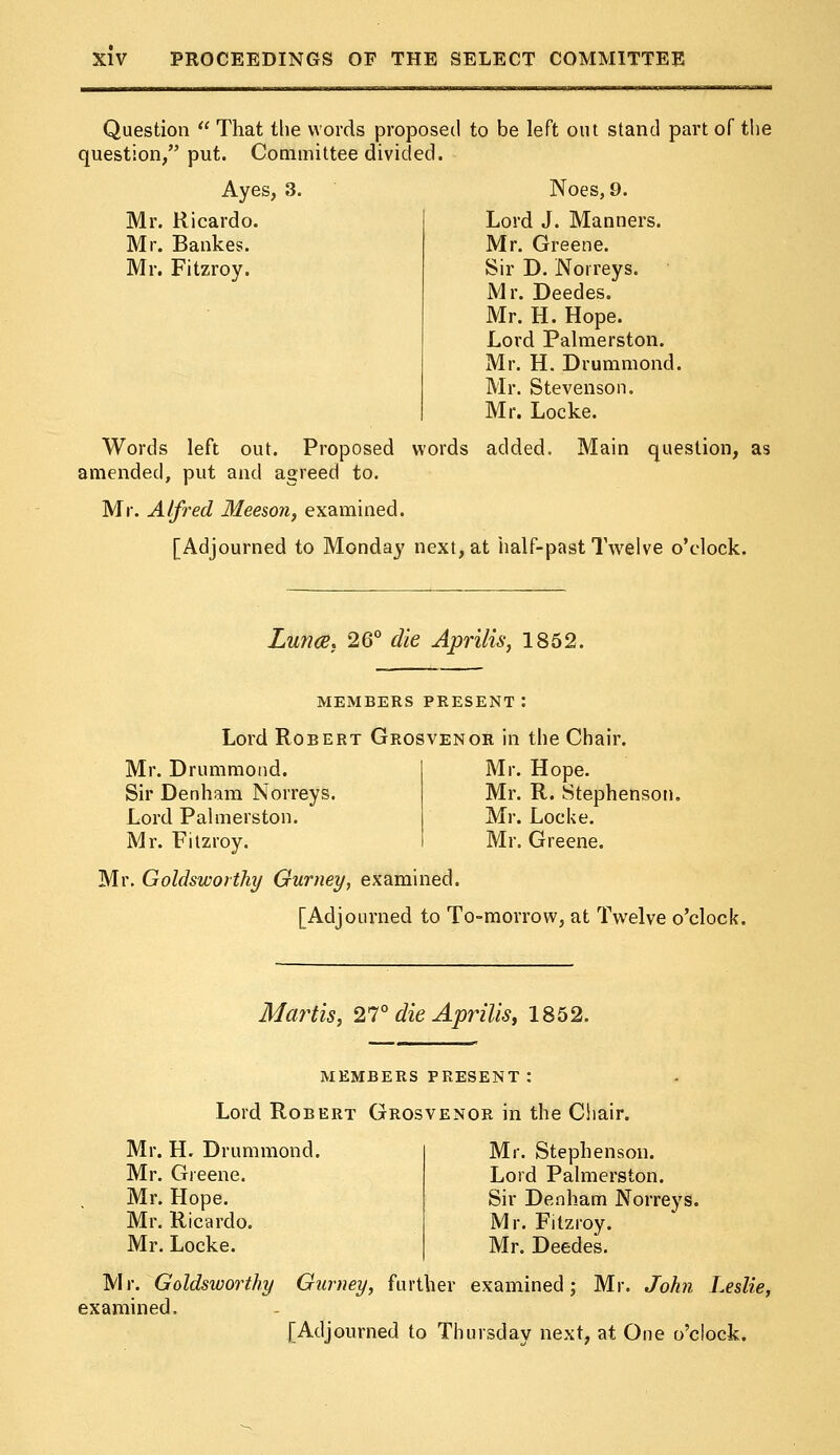 Question  That the words proposed to be left out stand part of the question/' put. Committee divided. Ayes, 3. Noes, 9. Mr. Ricardo. Lord J. Manners. Mr. Bankes. Mr. Greene. Mr. Fitzroy. Sir D. Norreys. Mr. Deedes. Mr. H. Hope. Lord Palmerston. Mr. H. Drummond. Mr. Stevenson. Mr. Locke. Words left out. Proposed words added. Main question, as amended, put and agreed to. Mr. Alfred Meeson, examined. [Adjourned to Monday next, at half-past IVelve o'clock. Lunce} 26° die Aprilis, 1852. MEMBERS PRESENT: Lord Robert Grosvenor in the Chair. Mr. Drummond. Sir Denham Norreys. Lord Palmerston. Mr. Fitzroy. Mr. Hope. Mr. R. Stephenson. Mr. Locke. Mr. Greene. Mr. Goldsworthy Gurney, examined. [Adjourned to To-morrow, at Twelve o'clock. Martis, 27° die Aprilis, 1852. MEMBERS PRESENT: Lord Robert Grosvenor in the Chair. Mr. H. Drummond. Mr. Greene. Mr. Hope. Mr. Ricardo. Mr. Locke. Mr. Stephenson. Lord Palmerston. Sir Denham Norreys. Mr. Fitzroy. Mr. Deedes. Mr. Goldsworthy Gurney, further examined; Mr. John Leslie, examined, [Adjourned to Thursday next, at One o'clock.