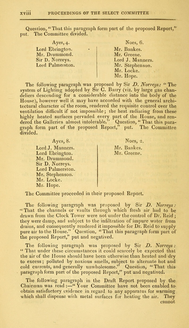 Question, That this paragraph form part of the proposed Report/' put The Committee divided. Ayes, 4. Noes, 6. Lord Ebrington. Mr. Drummond. Sir D. Norreys. Lord Palmerston. Mr. Bankes. Mr. Greene. Lord J. Manners. Mr. Stephenson. Mr. Locke. Mr. Hope. The following paragraph was proposed by Sir D. Norreys: The system of Lighting adopted by Sir C. Barry (viz. by large gas chan- deliers descending for a considerable distance into the body of the House), however well it may have accorded with the general archi- tectural character of the room, rendered the requisite control over the ventilation difficult if not impossible; the heat radiating from these highly heated surfaces pervaded every part of the House, and ren- dered the Galleries almost intolerable. Question, That this para- graph form part of the proposed Report, put. The Committee divided. Ayes, 8. Noes, 2. Lord J. Manners. Mr. Bankes. Lord Ebrington. Mr. Greene. Mr. Drummond. Sir D. Norreys. Lord Palmerston. Mr. Stephenson. Mr. Locke. Mr. Hope. The Committee proceeded in their proposed Report. The following paragraph was proposed by Sir D. Norreys :  That the channels or vaults through which fresh air had to be drawn from the Clock Tower were not under the control of Dr. Reid ; they were damp, and subject to the infiltration of impure water from drains, and consequently rendered it impossible for Dr. Reid to supply pure air to the House. Question, That this paragraph form part of the proposed Report, put and negatived. The following paragraph was proposed by Sir D. Norreys:  That under these circumstances it could scarcely be expected that the air of the House should have been otherwise than heated and dry to excess; polluted by noxious smells, subject to alternate hot and cold currents, and generally unwholesome. Question,  That this paragraph form part of the proposed Report, put and negatived. The following paragraph in the Draft Report proposed by the Chairman was read :— Your Committee have not been enabled to obtain satisfactory evidence in regard to any apparatus for warming which shall dispense with metal surfaces for heating the air. They cannot