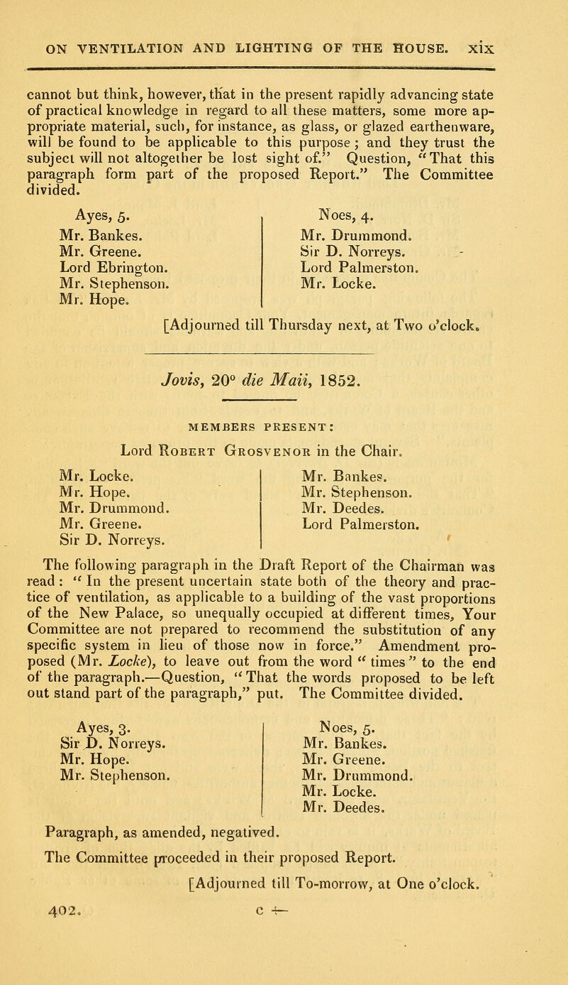 cannot but think, however, that in the present rapidly advancing state of practical knowledge in regard to all these matters, some more ap- propriate material, such, for instance, as glass, or glazed earthenware, will be found to be applicable to this purpose ; and they trust the subject will not altogether be lost sight of. Question, That this paragraph form part of the proposed Report. The Committee divided. Ayes, 5. Mr. Bankes. Mr. Greene. Lord Ebrington. Mr. Stephenson. Mr. Hope. Noes, 4. Mr. Drummond. Sir D. Norreys. Lord Palmerston. Mr. Locke. [Adjourned till Thursday next, at Two o'clock. Jovis, 20° die Maii, 1852. MEMBERS PRESENT: Lord Robert Grosvenor in the Chair Mr. Locke. Mr. Hope. Mr. Drummond. Mr. Greene. Sir D. Norreys. Mr. Bankes. Mr. Stephenson. Mr. Deedes. Lord Palmerston. The following paragraph in the Draft Report of the Chairman was read :  In the present uncertain state both of the theory and prac- tice of ventilation, as applicable to a building of the vast proportions of the New Palace, so unequally occupied at different times, Your Committee are not prepared to recommend the substitution of any specific system in lieu of those now in force. Amendment pro- posed (Mr. Locke), to leave out from the word  times to the end of the paragraph.—Question,  That the words proposed to be left out stand part of the paragraph, put. The Committee divided. Ayes, 3. Sir P. Norreys. Mr. Hope. Mr. Stephenson. Noes, 5. Mr. Bankes. Mr. Greene. Mr, Drummond. Mr. Locke. Mr. Deedes. Paragraph, as amended, negatived. The Committee proceeded in their proposed Report. [Adjourned till To-morrow, at One o'clock. 402.