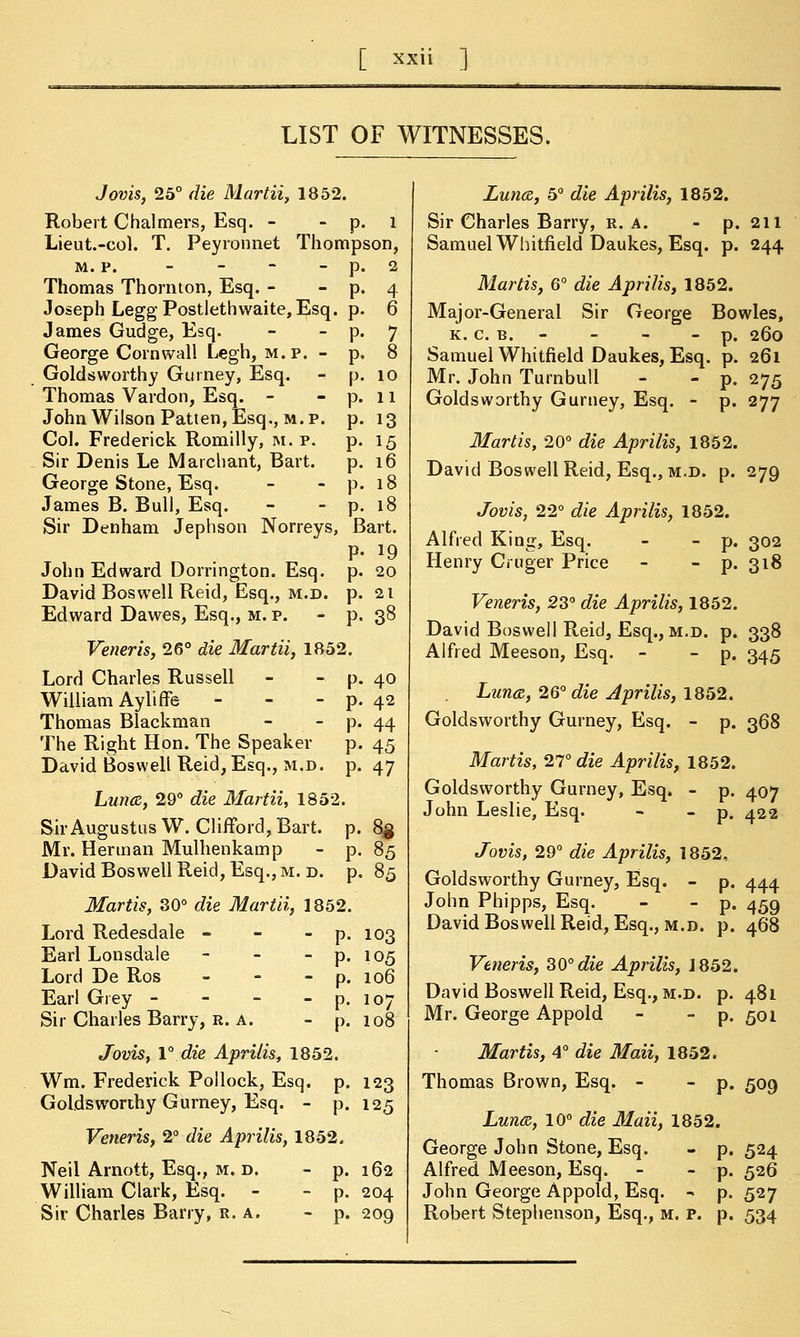 [ x*ii ] LIST OF WITNESSES. Jovis, 25° die Martii, 1852. Robert Chalmers, Esq. - - p. l Lieut.-col. T. Peyronnet Thompson, m. p. - - - - p Thomas Thornton, Esq. - - p Joseph Legg Postlethwaite, Esq. p James Gudge, Esq. - - p George Cornwall Legh, m.p. - p Golds worthy Gurney, Esq. - p Thomas Vardon, Esq. - - p John Wilson Patten, Esq., m.p. p Col. Frederick Romilly, m. p. p Sir Denis Le Marchant, Bart. p George Stone, Esq. - - p James B. Bull, Esq. - - p Sir Denham Jephson Norreys, Bart. P- 19 John Edward Dorrington. Esq. p. 20 David Boswell Reid, Esq., m.d. p Edward Dawes, Esq., m. p. - p Veneris, 26° die Martii, 1852. Lord Charles Russell - - p. William Ayliffe - - - p. Thomas Blackman - - p. The Right Hon. The Speaker p. David Boswell Reid, Esq., m.d. p. Luna, 29° die Martii, 1852. Sir Augustus W. Clifford, Bart. p. Mr. Herman Mulhenkamp - p. David Boswell Reid, Esq., m. d. p. Martis, 30° die Martii, 1852. Lord Redesdale - Earl Lonsdale Lord De Ros Earl Grey - Sir Charles Barry, r. a. Jovis, 1° die Aprilis, 1852. Wm. Frederick Pollock, Esq. p Golds worthy Gurney, Esq. - p Veneris, 2° die Aprilis, 1852. Neil Arnott, Esq., m. d. - p. 162 William Clark, Esq. - - p. 204 Sir Charles Barry, r. a. - p. 209 10 11 13 15 16 18 1 21 38 40 42 44 45 47 8$ 85 85 103 105 106 107 108 123 125 Luna, 5° die Aprilis, 1852. Sir Charles Barry, r. a. - p. 211 Samuel Whitfield Daukes, Esq. p. 244 Martis, 6° die Aprilis, 1852. Major-General Sir George Bowles, k. c. b. - - - p. 260 Samuel Whitfield Daukes, Esq. p. 261 Mr. John Turnbull - - p. 275 Goldsworthy Gurney, Esq. - p. 277 Martis, 20° die Aprilis, 1852. David Boswell Reid, Esq., m.d. p. 279 Jovis, 22° die Aprilis, 1852. Alfred King, Esq. - - p. 302 Henry Cruger Price - - p. 318 Veneris, 23° die Aprilis, 1852. David Boswell Reid, Esq., m.d. p. 338 Alfred Meeson, Esq. - - p. 345 Luna, 26° die Aprilis, 1852. Goldsworthy Gurney, Esq. - p. 368 Martis, IT die Aprilis, 1852. Goldsworthy Gurney, Esq. - p. 407 John Leslie, Esq. - - p. 422 Jovis, 29° die Aprilis, 1852, Goldsworthy Gurney, Esq. - p. 444 John Phipps, Esq. - - p. 459 David Boswell Reid, Esq., m.d. p. 468 Veneris, 30° die Aprilis, J 852. David Boswell Reid, Esq., m.d. p. 481 Mr. George Appold - - p. 501 Martis, 4° die Maii, 1852. Thomas Brown, Esq. - - p. 509 Luna, 10° die Maii, 1852. George John Stone, Esq. - p. 524 Alfred Meeson, Esq. - - p. 526 John George Appold, Esq. - p. 527 Robert Stephenson, Esq., m. p. p. 534