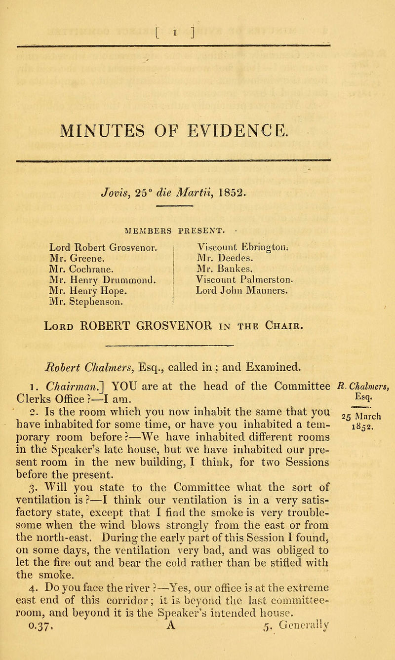 MINUTES OF EVIDENCE. Jovis, 25° die Martii, 1852. MEMBERS PRESENT. Lord Robert Grosvenoiv Mr. Greene. Mr. Cochrane. Mr. Henry Drummond. Mr. Henry Hope. Mr. Stephenson. Viscount Ebringtorh Mr. Deedes. Mr. Bankes. Viscount Palmerston. Lord John Manners. Lord ROBERT GROSVENOR in the Chair. Robert Chalmers, Esq., called in: and Examined. i. Chairman^] YOU are at the head of the Committee R. Chalmers, Clerks Office ?—I am. j^q- 2. Is the room which you now inhabit the same that you 2_ ^^ have inhabited for some time, or have you inhabited a tern- 1852. porary room before ?—We have inhabited different rooms in the Speaker's late house, but we have inhabited our pre- sent room in the new building, I think, for two Sessions before the present. 3. Will you state to the Committee what the sort of ventilation is ?—I think our ventilation is in a very satis- factory state, except that I find the smoke is very trouble- some when the wind blows strongly from the east or from the north-east. During the early part of this Session I found, on some days, the ventilation very bad, and was obliged to let the fire out and bear the cold rather than be stifled with the smoke. 4. Do you face the river ?—Yes, our office is at the extreme east end of this corridor; it is beyond the last committee- room, and beyond it is the Speaker's intended house. 0.37. A 5. Generally