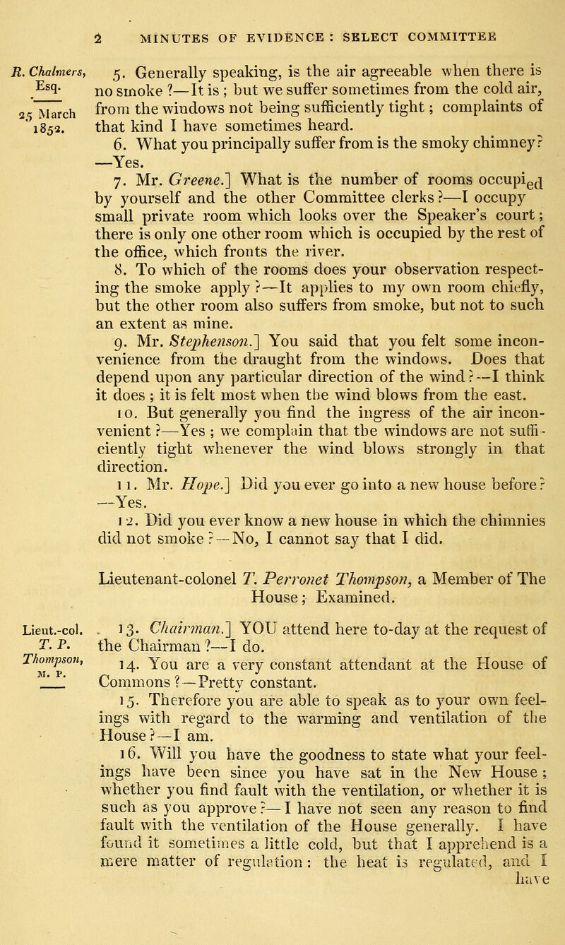 R. Chalmers, Esq. 25 March ' 1852. 5. Generally speaking, is the air agreeable when there is no smoke ?—It is ; but we suffer sometimes from the cold air, from the windows not being sufficiently tight; complaints of that kind I have sometimes heard. 6. What you principally suffer from is the smoky chimney? —Yes. 7. Mr. Greene.'] What is the number of rooms occupie(j by yourself and the other Committee clerks ?—I occupy small private room which looks over the Speaker's court; there is only one other room which is occupied by the rest of the office, which fronts the river. 8. To which of the rooms does your observation respect- ing the smoke apply ?—It applies to my own room chiefly, but the other room also suffers from smoke, but not to such an extent as mine. 9. Mr. Stephenson.'] You said that you felt some incon- venience from the draught from the windows. Does that depend upon any particular direction of the wind?—I think it does ; it is felt most when the wind blows from the east. 10. But generally you find the ingress of the air incon- venient ?—Yes ; we complain that the windows are. not suffi- ciently tight whenever the wind blows strongly in that direction. 11. Mr. Hope.] Did you ever go into a new house before ? —Yes. 12. Did you ever know a new house in which the chimnies did not smoke ?-- No, I cannot say that I did. Lieut.-col. T.P. Thompson, M. P. Lieutenant-colonel T. Perronet Thompson, a Member of The House; Examined. 13. Chairman.] YOU attend here to-day at the request of the Chairman?—I do. 14. You are a very constant attendant at the House of Commons ?—Pretty constant. 15. Therefore you are able to speak as to your own feel- ings with regard to the warming and ventilation of the House ?—I am. 16. Will you have the goodness to state what your feel- ings have been since you have sat in the New House ; whether you find fault with the ventilation, or whether it is such as you approve ?—I have not seen any reason to find fault with the ventilation of the House generally. I have found it sometimes a little cold, but that I apprehend is a mere matter of regulation: the heat is regulated, and I have