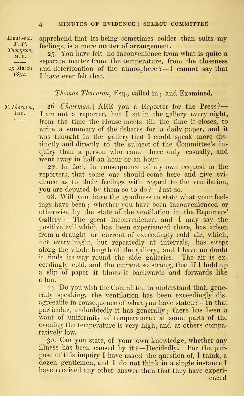 Lieut.-col. apprehend that its being sometimes colder than suits my -*• p- feelings, is a mere matter of arrangement. mW/p!°' 25. You have felt no inconvenience from what is quite a _— separate matter from the temperature, from the closeness 25 March and deterioration of the atmos[there ?—I cannot say that l852- I have ever felt that. Thomas Thornton, Esq., called in ; and Examined. T. Thornton, 20*. Chairman.'] ARE you a Reporter for the Press ?— Escl- I am not a reporter, but I sit in the gallery every night, from the time the House meets till the time it closes, to write a summary of the debates for a daily paper, and it was thought in the gallery that I could speak more dis- tinctly and directly to the subject of the Committee's in- quiry than a person who came there only casually, and went away in half an hour or an hour. 27. In fact, in consequence of my own request to the reporters, that some one should come here and give evi- dence as to their feelings with regard to the ventilation, you are deputed by them so to do ?—Just so. 28. Will you have the goodness to state what your feel- ings have been ; whether you have been inconvenienced or otherwise by the state of the ventilation in the Reporters'' Gallery r—The great inconvenience, and I may say the positive evil which has been experienced there, has arisen from a draught or current of exceedingly cold air, which, not every, night, but repeatedly at intervals, has swept along the whole length of the gallery, and I have no doubt it finds its way round the side galleries. The air is ex- ceedingly cold, and the current so strong, that if I hold up a slip of paper it blows it backwards and forwards like a fan. 29. Do you wish the Committee to understand that, gene- rally speaking, the ventilation has been exceedingly dis- agreeable in consequence of what you have stated ?—In that particular, undoubtedly it has generally; there has been a want of uniformity of temperature ; at some parts of the evening the temperature is very high, and at others compa- ratively low. 30. Can you state, of your own knowledge, whether any illness has been caused by it ?—Decidedly. For the pur- pose of this inquiry I have asked the question of, I think, a dozen gentlemen, and I do not think in a single instance t have received any other answer than that they have experi- enced