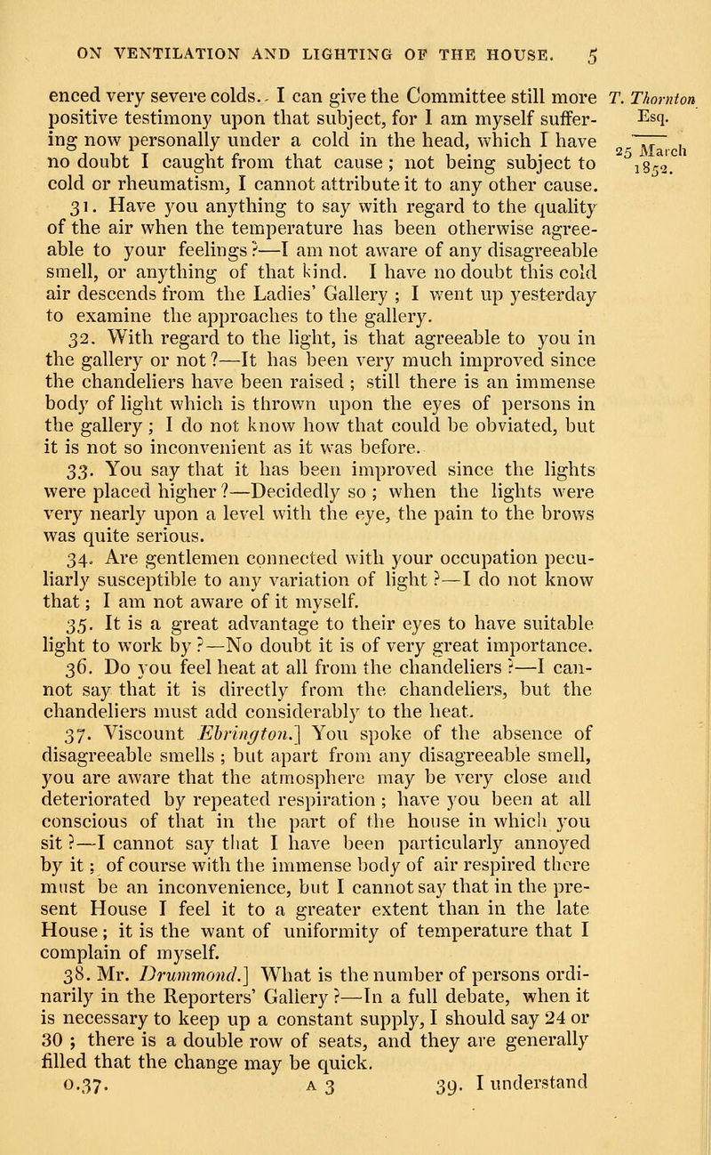 25 March i8*s. ON VENTILATION AND LIGHTING OF THE HOUSE. $ enced very severe colds.. I can give the Committee still more T. Thornton positive testimony upon that subject, for I am myself suffer- Es(l- ing now personally under a cold in the head, which I have no doubt I caught from that cause; not being subject to cold or rheumatism, I cannot attribute it to any other cause. 31. Have you anything to say with regard to the quality of the air when the temperature has been otherwise agree- able to your feelings ?—I am not aware of any disagreeable smell, or anything of that kind. I have no doubt this cold air descends from the Ladies' Gallery ; I went up yesterday to examine the approaches to the gallery. 32. With regard to the light, is that agreeable to you in the gallery or not ?—It has been very much improved since the chandeliers have been raised ; still there is an immense body of light which is thrown upon the eyes of persons in the gallery; I do not know how that could be obviated, but it is not so inconvenient as it was before. S3. You say that it has been improved since the lights were placed higher ?—Decidedly so ; when the lights were very nearly upon a level with the eye, the pain to the brows was quite serious. 34„ Are gentlemen connected with your occupation pecu- liarly susceptible to any variation of light ?—I do not know that; I am not aware of it myself. 35. It is a great advantage to their eyes to have suitable light to work by ?—No doubt it is of very great importance. 36. Do you feel heat at all from the chandeliers ?—I can- not say that it is directly from the chandeliers, but the chandeliers must add considerably to the heat. 3J. Viscount Ebrington.] You spoke of the absence of disagreeable smells ; but apart from any disagreeable smell, you are aware that the atmosphere may be very close and deteriorated by repeated respiration ; have you been at all conscious of that in the part of the house in whicSi you sit ?—I cannot say that I have been particularly annoyed by it; of course with the immense body of air respired there must be an inconvenience, but I cannot say that in the pre- sent House I feel it to a greater extent than in the late House; it is the want of uniformity of temperature that I complain of myself. 38. Mr. Drummond.] What is the number of persons ordi- narily in the Reporters' Gallery ?—In a full debate, when it is necessary to keep up a constant supply, I should say 24 or 30 ; there is a double row of seats, and they are generally filled that the change may be quick. 0.37. A3 39-1 understand