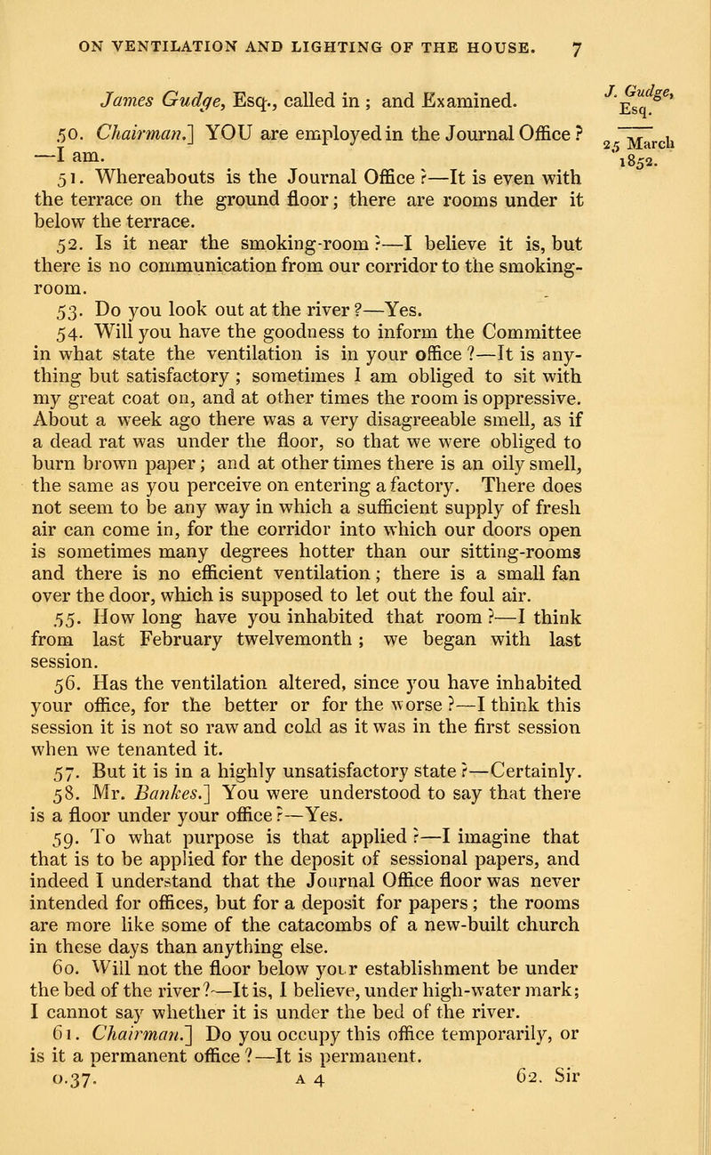 i»52. James Gudge, Esq., called in ; and Examined. Esq* 50. Chairman.] YOU are employed in the Journal Office? 2rMarCh —I am. 51. Whereabouts is the Journal Office ?—It is even with the terrace on the ground floor; there are rooms under it below the terrace. 52. Is it near the smoking-room ?—I believe it is, but there is no communication from our corridor to the smoking- room. 53. Do you look out at the river ?—Yes. 54. Will you have the goodness to inform the Committee in what state the ventilation is in your office ?—It is any- thing but satisfactory ; sometimes 1 am obliged to sit with my great coat on, and at other times the room is oppressive. About a week ago there was a very disagreeable smell, as if a dead rat was under the floor, so that we were obliged to burn brown paper; and at other times there is an oily smell, the same as you perceive on entering a factory. There does not seem to be any way in which a sufficient supply of fresh air can come in, for the corridor into which our doors open is sometimes many degrees hotter than our sitting-rooms and there is no efficient ventilation; there is a small fan over the door, which is supposed to let out the foul air. 55. How long have you inhabited that room ?—I think from last February twelvemonth; we began with last session. 56. Has the ventilation altered, since you have inhabited your office, for the better or for the w orse ?—I think this session it is not so raw and cold as it was in the first session when we tenanted it. 57. But it is in a highly unsatisfactory state ?—Certainly. 58. Mr. Bankes.] You were understood to say that there is a floor under your office ?—Yes. 59. To what purpose is that applied ?—I imagine that that is to be applied for the deposit of sessional papers, and indeed I understand that the Journal Office floor was never intended for offices, but for a deposit for papers ; the rooms are more like some of the catacombs of a new-built church in these days than anything else. 60. Will not the floor below voir establishment be under the bed of the river?—It is, I believe, under high-water mark; I cannot say whether it is under the bed of the river. 61. Chairman.] Do you occupy this office temporarily, or is it a permanent office?—It is permanent. 0.37. a 4 62. Sir