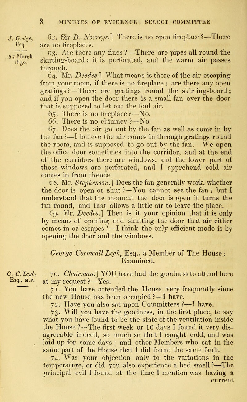 J, Gauge, 62. Sir D. Norreys.] There is no open fireplace ?-—There E*q. are no fireplaces. ~~ 6.3. Are there any flues ?—There are pipes all round the °i852.C skirting-board; it is perforated, and the warm air passes through. 64. Mr. Deedes.] What means is there of the air escaping from your room, if there is no fireplace ; are there any open gratings?—There are gratings round the skirting-board; and if you open the door there is a small fan over the door that is supposed to let out the foul air. 65. There is no fireplace ?—No. 66. There is no chimney ?—No. 67. Does the air go out by the fan as well as come in by the fan r—1 believe the air comes in through gratings round the room, and is supposed to go out by the fan. We open the office door sometimes into the corridor, and at the end of the corridors there are windows, and the lower part of those windows are perforated, and I apprehend cold air comes in from thence. 68. Mr. Stephenson.} Does the fan generally work, whether the door is open or shut ?—You cannot see the fan ; but I understand that the moment the door is open it turns the fan round, and that allows a little air to leave the place. 6g. Mr. Deedes.'] Then is it your opinion that it is only by means of opening and shutting the door that air either comes in or escapes?—I think the only efficient mode is by opening the door and the windows. George Cornwall Legh, Esq., a Member of The House; Examined. G. C. Leghf 70. Chairman.'] YOU have had the goodness to attend here Esq., m.p. aj- my request ?—Yes. 71. You have attended the House very frequently since the new House has been occupied?—1 have. 72. Have you also sat upon Committees ?—I have. 73. Will you have the goodness, in the first place, to say what you have found to be the state of the ventilation inside the House ?—The first week or 10 days I found it very dis- agreeable indeed, so much so that I caught cold, and was . laid up for some days ; and other Members who sat in the same part of the House that I did found the same fault. 74. Was your objection only to the variations in the temperature, or did you also experience a bad smell ?—The principal evil I found at the time I mention was having a current.