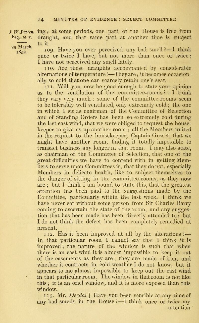 J. W.Patten, ing; at some periods, one part of the House is free from Esq., m. p. draught, and that same part at another time is subject m h to *t# i&S? l09° Have you ever perceived any bad smell?—I think once or twice I have, but not more than once or twice; I have not perceived any smell lately. no. Are those draughts accompanied by considerable alternations of temperature?—They are; it becomes occasion- ally so cold that one can scarcely retain one's seat. 111. Will you now be good enough to state your opinion as to the ventilation of the committee-rooms?--! think they vary very much ; some of the committee-rooms seem to be tolerably well ventilated, only extremely cold; the one in which I sit as chairman of the Committee of Selection and of Standing Orders has been so extremely cold during the last east wind, that we were obliged to request the house- keeper to give us up another room ; all the Members united in the request to the housekeeper, Captain Gosset, that we might have another room, finding it totally impossible to transact business any longer in that room. I may also state, as chairman of the Committee of Selection, that one of the great difficulties we have to contend with in getting Mem- bers to serve upon Committees is, that they do not, especially Members in delicate health, like to subject themselves to the danger of sitting in the committee-rooms, as they now are ; but 1 think I am bound to state this, that the greatest attention has been paid to the suggestions made by the Committee, particularly within the last week. 1 think we have never sat without some person from Sir Charles Barry coming to ascertain the state of the room, and any sugges- tion that has been made has been directly attended to; but I do not think the defect has been completely remedied at present. 112. Has it been improved at all by the alterations ?— In that particular room I cannot say that I think it is improved; the nature of the window is such that when there is an east wind it is almost impossible to keep it out of the casements as they are; they are made of iron, and whether it contracts in cold weather I do not know, but it appears to me almost impossible to keep out the east wind in that particular room. The window in that room is not like this; it is an oriel window, and it is more exposed than this window. 113. Mr. Deedes.] Have you been sensible at any time of any bad smells in the House ?—I think once or twice my attention