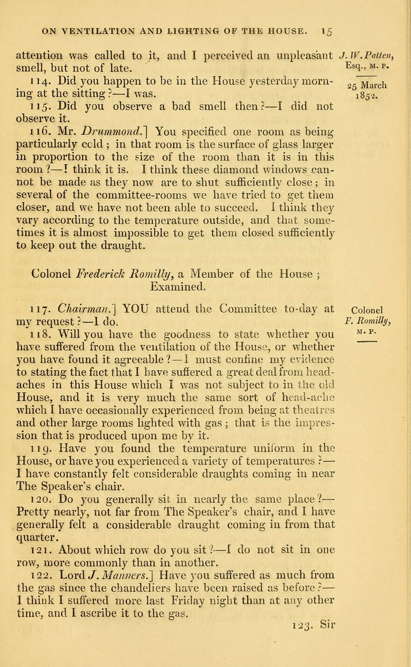 attention was called to it, and I perceived an unpleasant J. W. Patten smell, but not of late. 114. Did you happen to be in the House yesterday morn- ing at the sitting ?—I was. 115. Did you observe a bad smell then?—I did not observe it. 116. Mr. Drummond.^ You specified one room as being particularly ccld ; in that room is the surface of glass larger in proportion to the size of the room than it is in this room ?—T think it is. I think these diamond windows can- not be made as they now are to shut sufficiently close; in several of the committee-rooms we have tried to get them closer, and we have not been able to succeed. I think they vary according to the temperature outside, and that some- times it is almost impossible to get them closed sufficiently to keep out the draught. Esq., m. p. 25 March 1852. Colonel Frederick Romilly, a Member of the House ; Examined. 117. Chairman.'] YOU attend the Committee to-day at my request ?—1 do. 118. Will you have the goodness to state whether you have suffered from the ventilation of the House, or whether you have found it agreeable?—I must confine my evidence to stating the fact that I have suffered a great deal from head- aches in this House which I was not subject to in the old House, and it is very much the same sort of head-ache which I have occasionally experienced from being at theatres and other large rooms lighted with gas ; that is the impres- sion that is produced upon me by it. 119. Have you found the temperature uniform in the House, or have you experienced a variety of temperatures ? — I have constantly felt considerable draughts coming in near The Speaker's chair. 120. Do you generally sit in nearly the same place?— Pretty nearly, not far from The Speaker's chair, and I have generally felt a considerable draught coming in from that quarter. 121. About which row do you sit ?—I do not sit in one row, more commonly than in another. 122. Lord J. Manners.'] Have you suffered as much from the gas since the chandeliers have been raised as before?-— I think I suffered more last Friday night than at any other time, and I ascribe it to the gas. 123. Sir Colonel _F. Romilly,