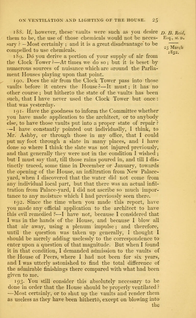 iSS. If, however, these'vaults were such as you desire d. B. Reid, them to he, the use of those chemicals would not be neces- Esq., u. i>. sary t — Most certainly ; and it is a great disadvantage to be ~~~ compelled to use chemicals. Ji8-2C 189. Do you derive a portion of your supply of ah' from the Clock Tower ?—At times we do so; but it is beset by numerous sources of nuisance which are around the Parlia- ment Houses playing upon that point. 190. Does the air from the Clock Tower pass into those vaults before it enters the House?—It must: it has no other course ; but hitherto the state of the vaults has been such, that I have never used the Clock Tower but once: that was yesterday. 191. Have the goodness to inform the Committee whether you have made application to the architect, or to anybody else, to have those vaults put into a proper state of repair ? —I have constantly pointed out individually, I think, to Mr. Ashby, or through those in my office, that I could put my foot through a slate in many places, and I have done so where I think the slate was not injured previously, and that generally they were not in the condition I wished ; but I must say that, till those rains poured in, and till I dis- tinctly traced, some time in December or January, towards the opening of the House, an infiltration from Xew Palace- yard, when 1 discovered that the water did not come from any individual local part, but that there was an actual infil- tration from Palace-yard, I did not ascribe so much impor- tance to any moisture which I had previously seen there. 192. Since the time when you made this report, have you made any official application to the architect to have this evil remedied ?—I have not, because I considered that I was in the hands of the House, and because 1 blow all that air away, using a plenum impulse; and therefore, until the question was taken up generally, I thought I should be merely adding uselessly to the correspondence to enter upon a question of that magnitude. But when I found it in that condition, I demanded admission to the vaults of the House of Peers, where I had not been for six years, and I was utterly astonished to find the total difference of the admirable finishings there compared with what had been given to me. 193. You still consider this absolutely necessary to be done in order that the House should be properly ventilated : —Most certainly, or to shut up the vaults and render them as useless as they have been hitherto, except on blowing into the