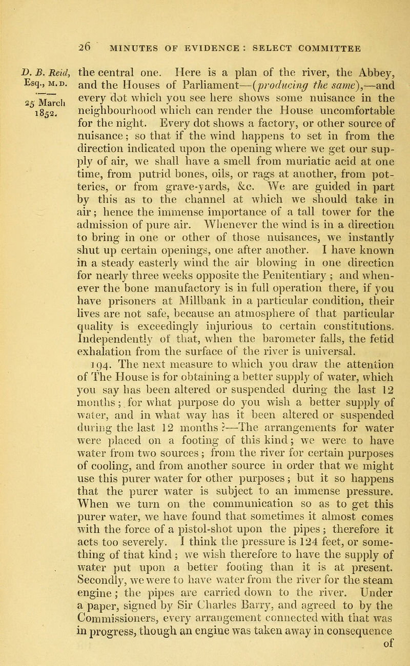 D. B. Reid, the central one. Here is a plan of the river, the Abbey, Esq., m.d. anci the Houses of Parliament—(producing the same),—and 2« March everv dot which you see here shows some nuisance in the 1852. neighbourhood which can render the House uncomfortable for the night. Every dot shows a factory, or other source of nuisance; so that if the wind happens to set in from the direction indicated upon the opening where we get our sup- ply of air, we shall have a smell from muriatic acid at one time, from putrid bones, oils, or rags at another, from pot- teries, or from grave-yards, kc. We are guided in part by this as to the channel at which we should take in air; hence the immense importance of a tall tower for the admission of pure air. Whenever the wind is in a direction to bring in one or other of those nuisances, we instantly shut up certain openings, one after another. I have known in a steady easterly wind the air blowing in one direction for nearly three weeks opposite the Penitentiary ; and when- ever the bone manufactory is in full operation there, if you have prisoners at Millbank in a particular condition, their lives are not safe, because an atmosphere of that particular quality is exceedingly injurious to certain constitutions. Independently of that, when the barometer falls, the fetid exhalation from the surface of the river is universal. ] 94. The next measure to which you draw the attention of The House is for obtaining a better supply of water, which you say has been altered or suspended during the last 12 months; for what purpose do you wish a better supply of water, and in what way has it been altered or suspended during the last 12 months?—The arrangements for water were placed on a footing of this kind; we were to have water from two sources ; from the river for certain purposes of cooling, and from another source in order that we might use this purer water for other purposes; but it so happens that the purer water is subject to an immense pressure. When we turn on the communication so as to get this purer water, we have found that sometimes it almost comes with the force of a pistol-shot upon the pipes ; therefore it acts too severely. I think the pressure is 124 feet, or some- thing of that kind ; we wish therefore to have the supply of water put upon a better footing than it is at present. Secondly, we were to have water from the river for the steam engine; the pipes are carried down to the river. Under a paper, signed by Sir Charles Barry, and agreed to by the Commissioners, every arrangement connected with that was in progress, though an engine was taken away in consequence of