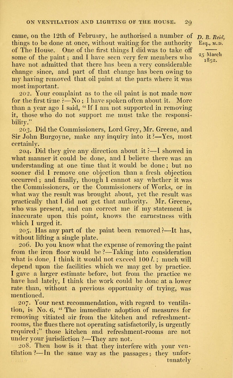 came, on the 12th of February, he authorised a number of d. B. Jleirl, things to be done at once, without waiting for the authority Esq., m.d. of The House. One of the first things I did was to take off —— some of the paint; and I have seen very few members who a\%t™' have not admitted that there has been a very considerable change since, and part of that change has been owing to my having removed that oil paint at the parts where it was most important. 202. Your complaint as to the oil paint is not made now for the first time ?—No ; I have spoken often about it. More than a year ago I said,  If I am not supported in removing it, those who do not support me must take the responsi- bility. 203. Did the Commissioners, Lord Grey, Mr. Greene, and Sir John Burgoyne, make any inquiry into it ?—Yes, most certainly. 204. Did they give any direction about it ?—I showed in what manner it could be done, and I believe there was an understanding at one time that it would be done; but no sooner did I remove one objection than a fresh objection occurred; and finally, though I cannot say whether it was the Commissioners, or the Commissioners of Works, or in what way the result was brought about, yet the result was practically that I did not get that authority. Mr. Greene, who was present, and can correct me if my statement is inaccurate upon this point, knows the earnestness with which I urged it. 205. Has any part of the paint been removed ?—It has, without lifting a single plate. 206. Do you know what the expense of removing the paint from the iron floor would be ?—Taking into consideration what is done, I think it would not exceed 100 I.; much will depend upon the facilities which we may get by practice. I gave a larger estimate before, but from the practice we have had lately, I think the work could be done at a lower rate than, without a previous opportunity of trying, was mentioned. 207. Your next recommendation, with regard to ventila- tion, is No. 6,  The immediate adoption of measures for removing vitiated air from the kitchen and refreshment- rooms, the flues there not operating satisfactorily, is urgently required; those kitchen and refreshment-rooms are not under your jurisdiction ?—They are not. 208. Then how is it that they interfere with your ven- tilation ?—In the same way as the passages; they unfor- tunately