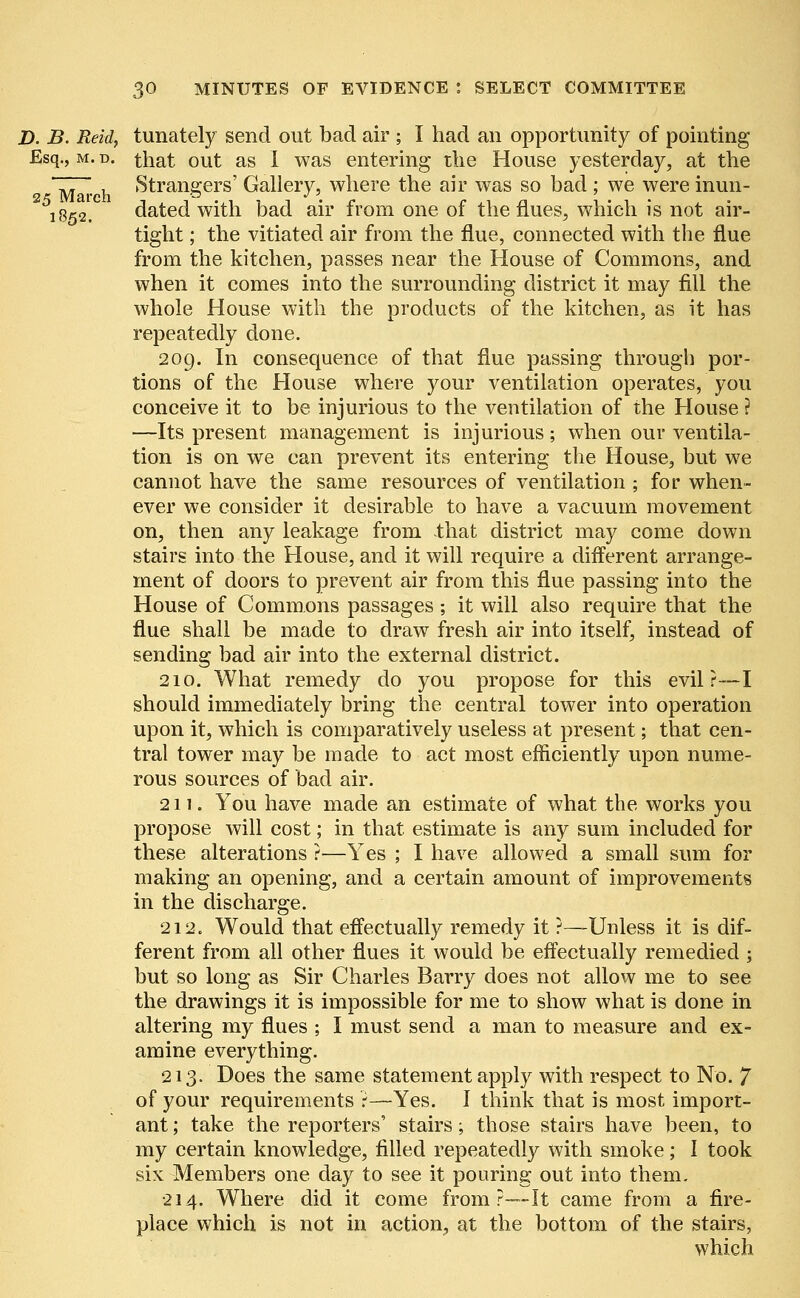 D. B. Reid, tunately send out bad air ; I had an opportunity of pointing Esq., m. d. that out as I was entering the House yesterday, at the ~77~, , Strangers' Gallery, where the air was so bad; we were inun- 1852. dated with bad air from one of the flues, which is not air- tight ; the vitiated air from the flue, connected with the flue from the kitchen, passes near the House of Commons, and when it comes into the surrounding district it may fill the whole House with the products of the kitchen, as it has repeatedly done. 209. In consequence of that flue passing through por- tions of the House where your ventilation operates, you conceive it to be injurious to the ventilation of the House ? —Its present management is injurious; when our ventila- tion is on we can prevent its entering the House, but we cannot have the same resources of ventilation ; for when- ever we consider it desirable to have a vacuum movement on, then any leakage from that district may come down stairs into the House, and it will require a different arrange- ment of doors to prevent air from this flue passing into the House of Commons passages; it will also require that the flue shall be made to draw fresh air into itself, instead of sending bad air into the external district. 210. What remedy do you propose for this evil?—I should immediately bring the central tower into operation upon it, which is comparatively useless at present; that cen- tral tower may be made to act most efficiently upon nume- rous sources of bad air. 211. You have made an estimate of what the works you propose will cost; in that estimate is any sum included for these alterations ?—Yes ; I have allowed a small sum for making an opening, and a certain amount of improvements in the discharge. 212. Would that effectually remedy it ?—-Unless it is dif- ferent from all other flues it would be effectually remedied ; but so long as Sir Charles Barry does not allow me to see the drawings it is impossible for me to show what is done in altering my flues ; I must send a man to measure and ex- amine everything. 213. Does the same statement apply with respect to No. 7 of your requirements r—Yes. I think that is most import- ant ; take the reporters' stairs; those stairs have been, to my certain knowledge, filled repeatedly with smoke; I took six Members one day to see it pouring out into them. 214. Where did it come from ?—-It came from a fire- place which is not in action., at the bottom of the stairs, which