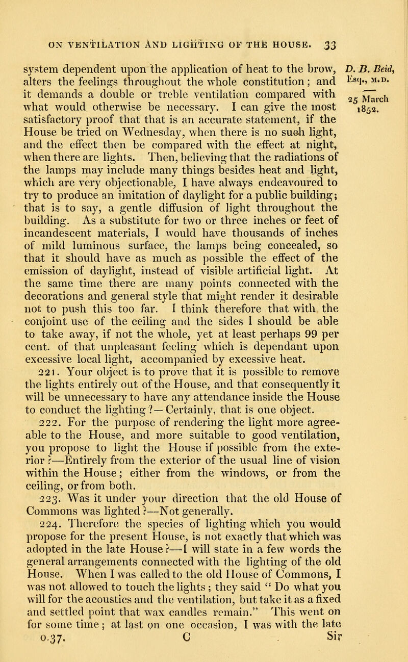 system dependent upon the application of heat to the brow, D. B. Bdd, alters the feelings throughout the whole constitution; and ^8<lv M*D- it demands a double or treble ventilation compared with jvhu-ch what would otherwise be necessary. I can give the most l838. satisfactory proof that that is an accurate statement, if the House be tried on Wednesday, when there is no such light, and the effect then be compared with the effect at night, when there are lights. Then, believing that the radiations of the lamps may include many things besides heat and light, which are very objectionable, I have always endeavoured to try to produce an imitation of daylight for a public building; that is to say, a gentle diffusion of light throughout the building. As a substitute for two or three inches or feet of incandescent materials, I would have thousands of inches of mild luminous surface, the lamps being concealed, so that it should have as much as possible the effect of the emission of daylight, instead of visible artificial light. At the same time there are many points connected with the decorations and general style that might render it desirable not to push this too far. I think therefore that with the conjoint use of the ceiling and the sides I should be able to take away, if not the whole, yet at least perhaps 99 per cent, of that unpleasant feeling which is dependant upon excessive local light, accompanied by excessive heat. 221. Your object is to prove that it is possible to remove the lights entirely out of the House, and that consequently it will be unnecessary to have any attendance inside the House to conduct the lighting?—Certainly, that is one object. 222. For the purpose of rendering the light more agree- able to the House, and more suitable to good ventilation, you propose to light the House if possible from the exte- rior ?—Entirely from the exterior of the usual line of vision within the House; either from the windows, or from the ceiling, or from both. 223. Was it under your direction that the old House of Commons was lighted ?—Not generally. 224. Therefore the species of lighting which you would propose for the present House, is not exactly that which was adopted in the late House ?—I will state in a few words the general arrangements connected with the lighting of the old House. When I was called to the old House of Commons, I was not allowed to touch the lights ; they said  Do what you will for the acoustics and the ventilation, but take it as a fixed and settled point that wax candles remain. This went on for some time ; at last on one occasion, I was with the late 0.37. C Sir