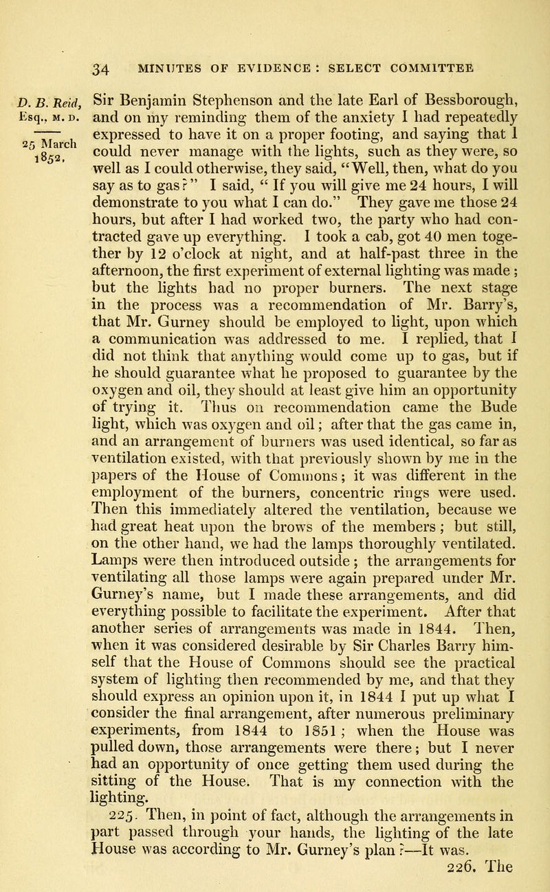 D. B. Reid, Sir Benjamin Stephenson and the late Earl of Bessborough, Esq.. m. d. and on my reminding them of the anxiety I had repeatedly ~~ expressed to have it on a proper footing, and saying that 1 18^2 C1 could never manage with the lights, such as they were, so well as I could otherwise, they said, Well, then, what do you say as to gas ? I said,  If you will give me 24 hours, I will demonstrate to you what I can do. They gave me those 24 hours, but after I had worked two, the party who had con- tracted gave up everything. I took a cab, got 40 men toge- ther by 12 o'clock at night, and at half-past three in the afternoon, the first experiment of external lighting was made ; but the lights had no proper burners. The next stage in the process was a recommendation of Mr. Barry's, that Mr. Gurney should be employed to light, upon which a communication was addressed to me. I replied, that I did not think that anything would come up to gas, but if he should guarantee what he proposed to guarantee by the oxygen and oil, they should at least give him an opportunity of trying it. Thus on recommendation came the Bude light, which was oxygen and oil; after that the gas came in, and an arrangement of burners was used identical, so far as ventilation existed, with that previously shown by me in the papers of the House of Commons; it was different in the employment of the burners, concentric rings were used. Then this immediately altered the ventilation, because we had great heat upon the brows of the members ; but still, on the other hand, we had the lamps thoroughly ventilated. Lamps were then introduced outside ; the arrangements for ventilating all those lamps were again prepared under Mr. Gurney's name, but I made these arrangements, and did everything possible to facilitate the experiment. After that another series of arrangements was made in 1844. Then, when it was considered desirable by Sir Charles Barry him- self that the House of Commons should see the practical system of lighting then recommended by me, and that they should express an opinion upon it, in 1844 I put up what I consider the final arrangement, after numerous preliminary experiments, from 1844 to 1851; when the House was pulled down, those arrangements were there; but I never had an opportunity of once getting them used during the sitting of the House. That is my connection with the lighting. 225. Then, in point of fact, although the arrangements in part passed through your hands, the lighting of the late House was according to Mr. Gurney's plan ?—It was. 226. The