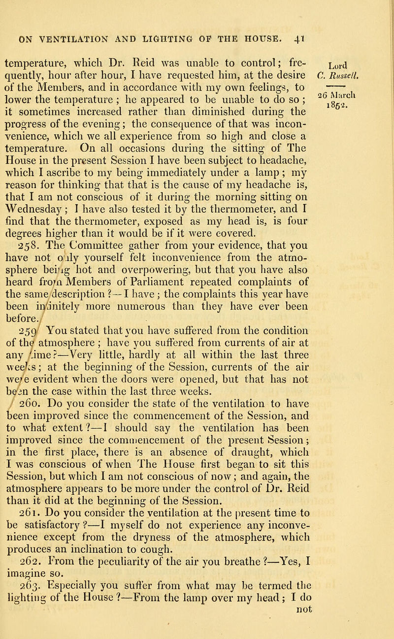 26 March temperature, which Dr. Reid was unable to control; fre- Lortt quently, hour after hour, I have requested him, at the desire C. Russell, of the Members, and in accordance with my own feelings, to lower the temperature ; he appeared to be unable to do so ; it sometimes increased rather than diminished during the progress of the evening; the consequence of that was incon- venience, which we all experience from so high and close a temperature. On all occasions during the sitting of The House in the present Session I have been subject to headache, which I ascribe to my being- immediately under a lamp ; my reason for thinking that that is the cause of my headache is, that I am not conscious of it during the morning sitting on Wednesday; I have also tested it by the thermometer, and I find that the thermometer, exposed as my head is, is four degrees higher than it would be if it were covered. 258. The Committee gather from your evidence, that you have not oily yourself felt inconvenience from the atmo- sphere beijig hot and overpowering, but that you have also heard from Members of Parliament repeated complaints of the same description ?—I have ; the complaints this year have been infinitely more numerous than they have ever been before. 259 You stated that you have suffered from the condition of the atmosphere ; have you suffered from currents of air at any yime?—Very little, hardly at all within the last three weeks; at the beginning of the Session, currents of the air we7e evident when the doors were opened, but that has not bean the case within the last three weeks. 260. Do you consider the state of the ventilation to have been improved since the commencement of the Session, and to what extent ?—I should say the ventilation has been improved since the commencement of the present Session; in the first place, there is an absence of draught, which I was conscious of when The House first began to sit this Session, but which I am not conscious of now; and again, the atmosphere appears to be more under the control of Dr. Reid than it did at the beginning of the Session. 261. Do you consider the ventilation at the present time to be satisfactory ?—I myself do not experience any inconve- nience except from the dryness of the atmosphere, which produces an inclination to cough. 262. From the peculiarity of the air you breathe ?—Yes, I imagine so. 263. Especially you suffer from what may be termed the lighting of the House ?—From the lamp over my head ; I do not