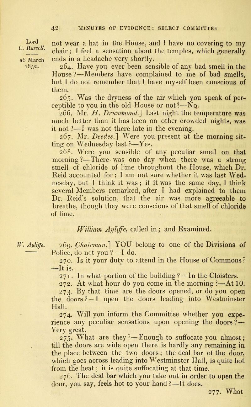 Lord nof- wear a hat in the House, and I have no covering to my ' * chair; I feel a sensation about the temples, which generally 96 March ends in a headache very shortly. 1S52. 264. Have you ever been sensible of any bad smell in the House ?—Members have complained to me of bad smells, but I do not remember that I have myself been conscious of them. 265. Was the dryness of the air which you speak of per- ceptible to you in the old House or not?—Nq. 266. Mr. H. Drummond.] Last night the temperature was much better than it has been on other crowded nights, was it not ?—I was not there late in the evening. 267. Mr. Deedes.~\ Were you present at the morning sit- ting on Wednesday last ?—Yes. 268. Were you sensible of any peculiar smeJl on that morning?—There-was one day when there w7as a strong smell of chloride of lime throughout the House, which Dr. Reid accounted for ; I am not sure whether it was last Wed- nesday, but I think it was ; if it was the same day, I think several Members remarked, after I had explained to them Dr. Reid's solution, that the air was more agreeable to breathe, though they were conscious of that smell of chloride of lime. William Ayliffe, called in; and Examined. W. Ayliffe. 269. Chairman.~\ YOU belong to one of the Divisions of Police, do not you ?—I do. 270. Is it your duty to attend in the House of Commons? —It is. 271. In what portion of the building ?—In the Cloisters. 272. At what hour do you come in the morning ?—At 10. 273. By that time are the doors opened, or do you open the doors? —I open the doors leading into Westminster Hall. 274. Will you inform the Committee whether you expe- rience any peculiar sensations upon opening the doors? — Very great. 275. What are they?—Enough to suffocate you almost; till the doors are wide open there is hardly any remaining in the place between the two doors; the deal bar of the door, which goes across leading into Westminster Hall, is quite hot from the heat; it is quite suffocating at that time. 276. The deal bar which you take out in order to open the door, you say, feels hot to your hand ?—It does. 277. What
