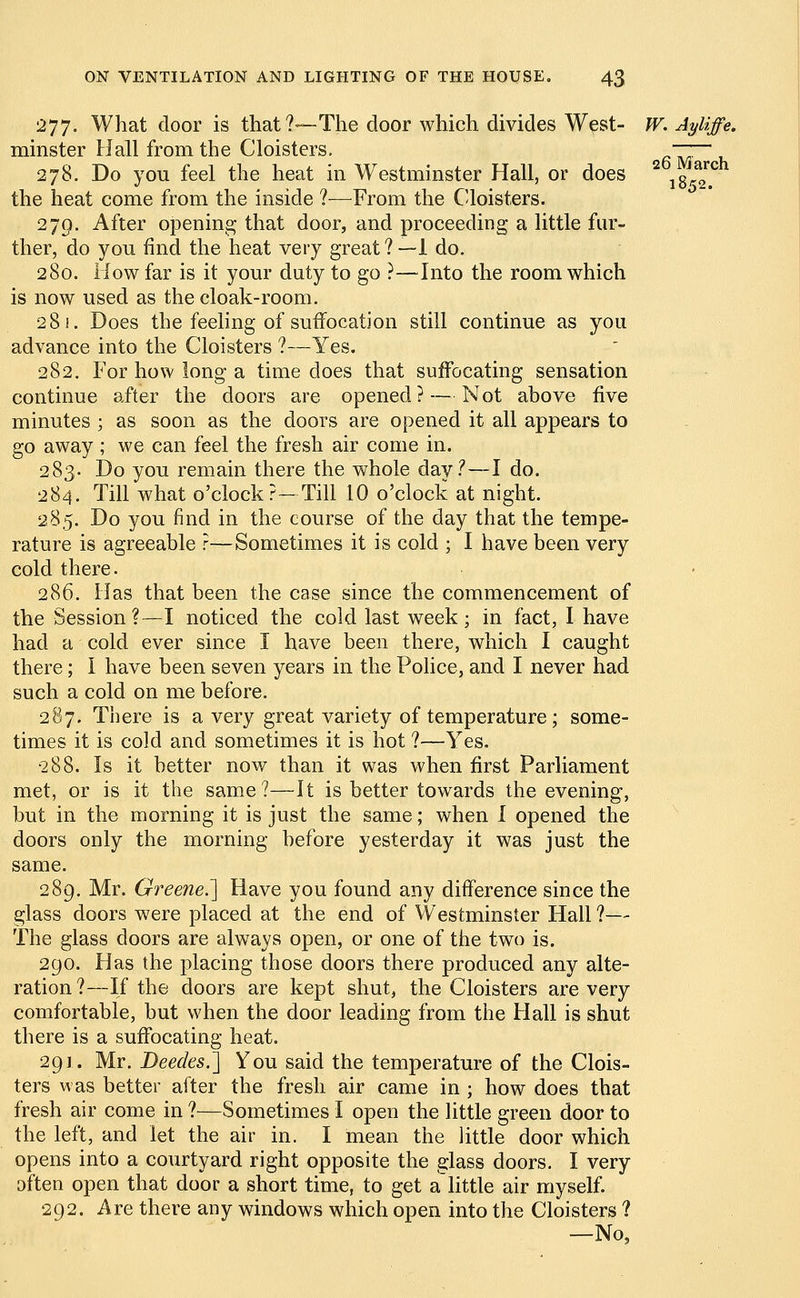 >o- 277. What door is that?—The door which divides West- W. Ayliffe. minster Hall from the Cloisters. ~~~~ 278. Do you feel the heat in Westminster Hall, or does 2 l8Jr*rc the heat come from the inside ?—From the Cloisters. 279. After opening that door, and proceeding a little fur- ther, do you find the heat very great ? —1 do. 280. How far is it your duty to go ?—Into the room which is now used as the cloak-room. 281. Does the feeling of suffocation still continue as you advance into the Cloisters ?—Yes. 282. For how long-a time does that suffocating sensation continue after the doors are opened? — Not above five minutes ; as soon as the doors are opened it all appears to go away ; we can feel the fresh air come in. 283. Do you remain there the whole day?—I do. 284. Till what o'clock?—Till 10 o'clock at night. 285. Do you find in the course of the day that the tempe- rature is agreeable ?—Sometimes it is cold ; I have been very cold there. 286. Has that been the case since the commencement of the Session?—I noticed the cold last week; in fact, I have had a cold ever since I have been there, which I caught there; I have been seven years in the Police, and I never had such a cold on me before. 287. There is a very great variety of temperature; some- times it is cold and sometimes it is hot ?—Yes. 288. Is it better now than it was when first Parliament met, or is it the same?—It is better towards the evening, but in the morning it is just the same; when I opened the doors only the morning before yesterday it was just the same. 289. Mr. Greene.'] Have you found any difference since the glass doors were placed at the end of Westminster Hall ?— The glass doors are always open, or one of the two is. 290. Has the placing those doors there produced any alte- ration?—If the doors are kept shut, the Cloisters are very comfortable, but when the door leading from the Hall is shut there is a suffocating heat. 291. Mr. Deedes.] You said the temperature of the Clois- ters was better after the fresh air came in; how does that fresh air come in ?—Sometimes I open the little green door to the left, and let the air in. I mean the little door which opens into a courtyard right opposite the glass doors. I very often open that door a short time, to get a little air myself. 292. Are there any windows which open into the Cloisters ? —No,